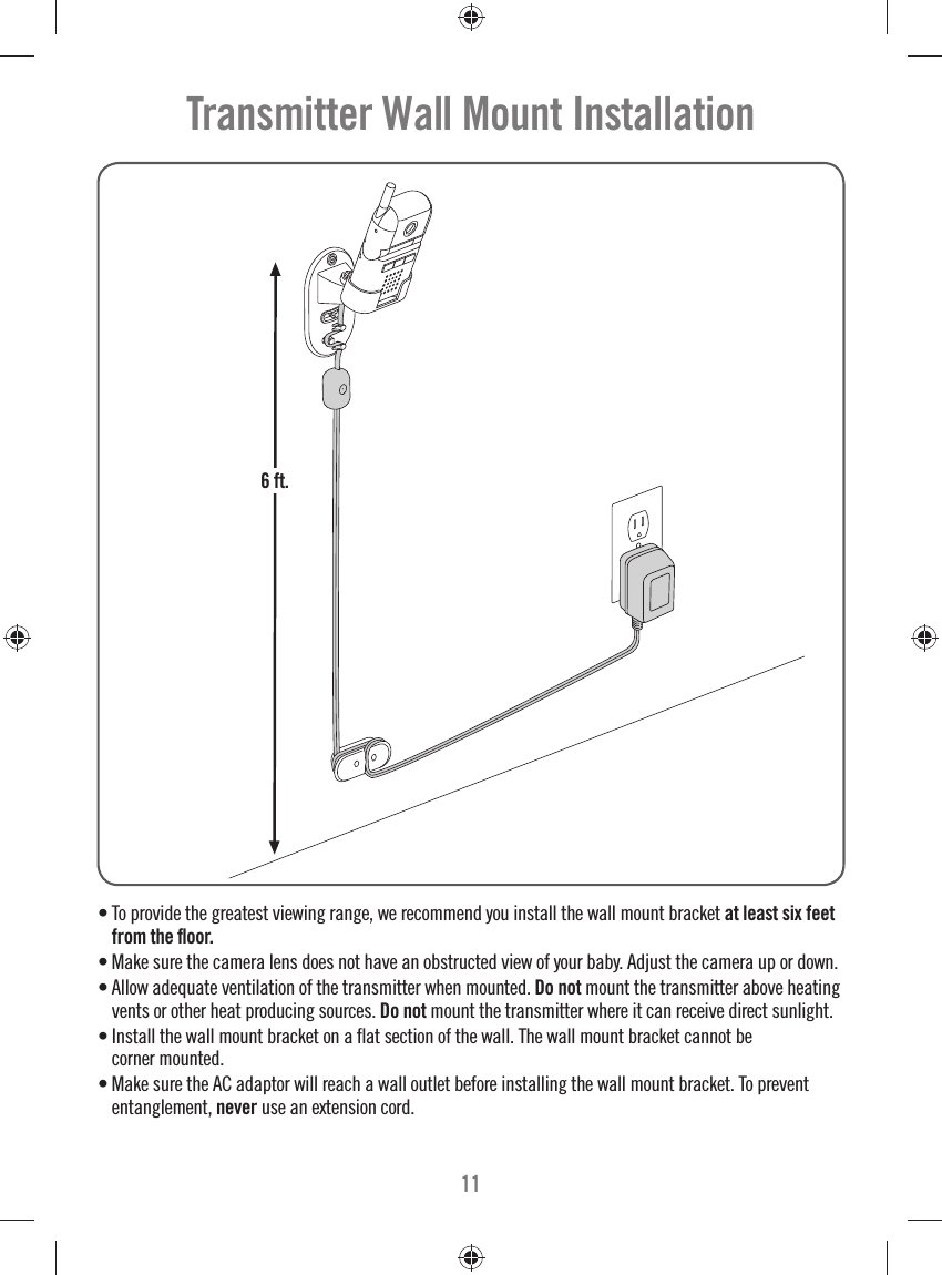 11• To provide the greatest viewing range, we recommend you install the wall mount bracket at least six feet from the ﬂ oor. • Make sure the camera lens does not have an obstructed view of your baby. Adjust the camera up or down.• Allow adequate ventilation of the transmitter when mounted. Do not mount the transmitter above heating vents or other heat producing sources. Do not mount the transmitter where it can receive direct sunlight. • Install the wall mount bracket on a ﬂ at section of the wall. The wall mount bracket cannot be corner mounted. • Make sure the AC adaptor will reach a wall outlet before installing the wall mount bracket. To prevent entanglement, never use an extension cord.Transmitter Wall Mount Installation6 ft.6 ft.