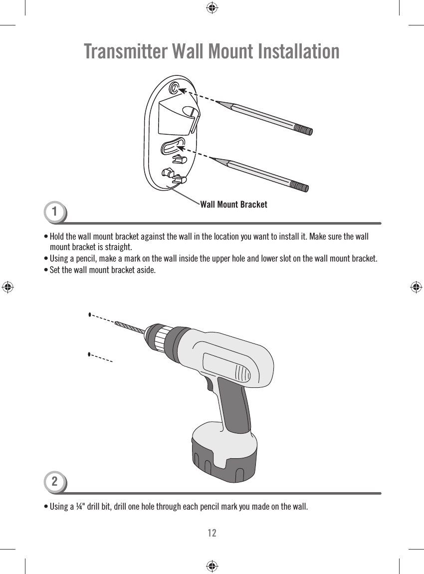 12Transmitter Wall Mount Installation• Using a ¼&quot; drill bit, drill one hole through each pencil mark you made on the wall.• Hold the wall mount bracket against the wall in the location you want to install it. Make sure the wall mount bracket is straight. • Using a pencil, make a mark on the wall inside the upper hole and lower slot on the wall mount bracket. • Set the wall mount bracket aside. Wall Mount Bracket12