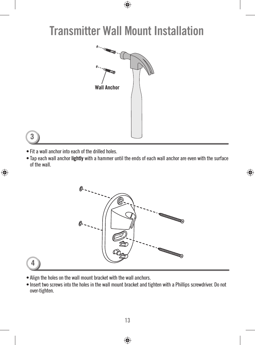 13• Fit a wall anchor into each of the drilled holes.• Tap each wall anchor lightly with a hammer until the ends of each wall anchor are even with the surface of the wall. • Align the holes on the wall mount bracket with the wall anchors. • Insert two screws into the holes in the wall mount bracket and tighten with a Phillips screwdriver. Do not over-tighten. Wall AnchorTransmitter Wall Mount Installation34