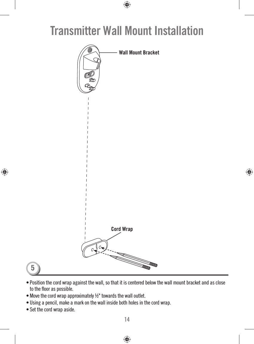 14• Position the cord wrap against the wall, so that it is centered below the wall mount bracket and as close to the ﬂ oor as possible.• Move the cord wrap approximately ½&quot; towards the wall outlet. • Using a pencil, make a mark on the wall inside both holes in the cord wrap. • Set the cord wrap aside.Transmitter Wall Mount InstallationCord Wrap Wall Mount Bracket5