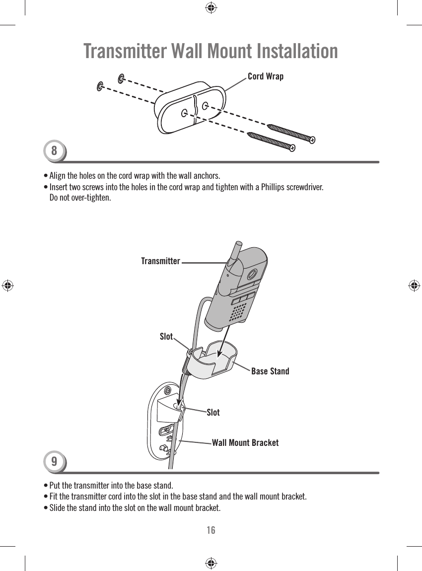 16Transmitter Wall Mount Installation• Align the holes on the cord wrap with the wall anchors. • Insert two screws into the holes in the cord wrap and tighten with a Phillips screwdriver. Do not over-tighten. Cord Wrap• Put the transmitter into the base stand. • Fit the transmitter cord into the slot in the base stand and the wall mount bracket.• Slide the stand into the slot on the wall mount bracket. Wall Mount BracketTransmitterSlotBase Stand89Slot