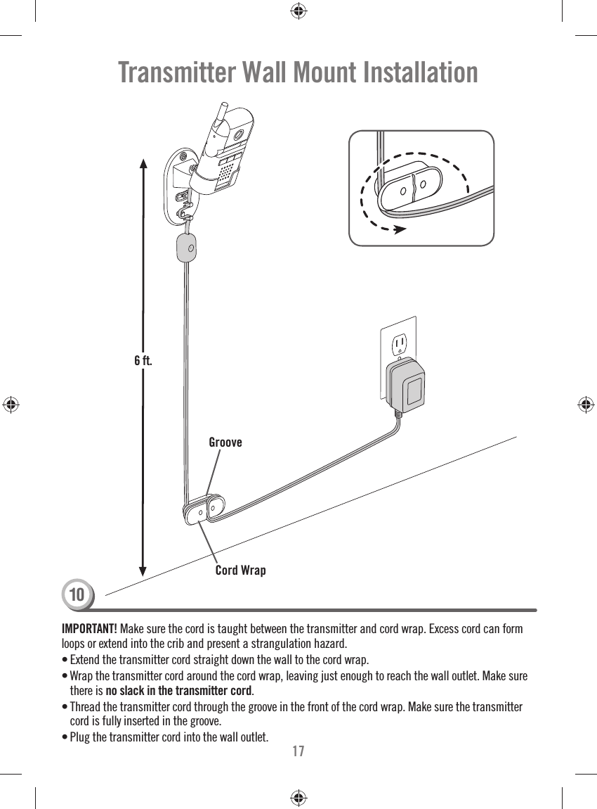 1710Transmitter Wall Mount InstallationIMPORTANT! Make sure the cord is taught between the transmitter and cord wrap. Excess cord can form loops or extend into the crib and present a strangulation hazard.• Extend the transmitter cord straight down the wall to the cord wrap.  • Wrap the transmitter cord around the cord wrap, leaving just enough to reach the wall outlet. Make sure there is no slack in the transmitter cord.• Thread the transmitter cord through the groove in the front of the cord wrap. Make sure the transmitter cord is fully inserted in the groove. • Plug the transmitter cord into the wall outlet. GrooveCord Wrap6 ft.6 ft.