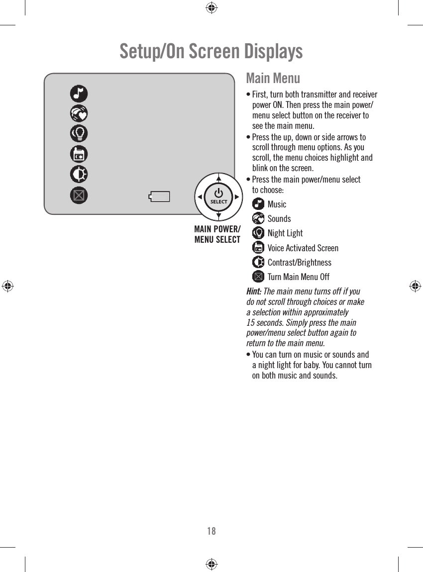 18Setup/On Screen Displays Main Menu• First, turn both transmitter and receiver power ON. Then press the main power/menu select button on the receiver to see the main menu.• Press the up, down or side arrows to scroll through menu options. As you scroll, the menu choices highlight and blink on the screen.• Press the main power/menu select to choose:  Music  Sounds  Night Light  Voice Activated Screen  Contrast/Brightness  Turn Main Menu OffHint: The main menu turns off if you do not scroll through choices or make a selection within approximately 15 seconds. Simply press the main power/menu select button again to return to the main menu.• You can turn on music or sounds and a night light for baby. You cannot turn on both music and sounds.MAIN POWER/MENU SELECT