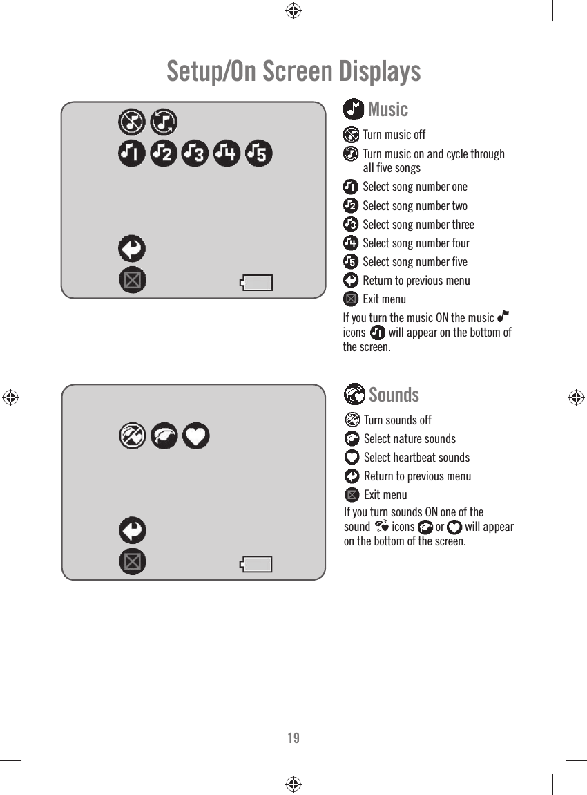 19Setup/On Screen Displays  Sounds  Turn sounds off  Select nature sounds  Select heartbeat sounds  Return to previous menu  Exit menuIf you turn sounds ON one of the sound   icons  or   will appear on the bottom of the screen. Music   Turn music off  Turn music on and cycle through all ﬁ ve songs  Select song number one  Select song number two  Select song number three  Select song number four  Select song number ﬁ ve  Return to previous menu  Exit menuIf you turn the music ON the music icons    will appear on the bottom of the screen. 