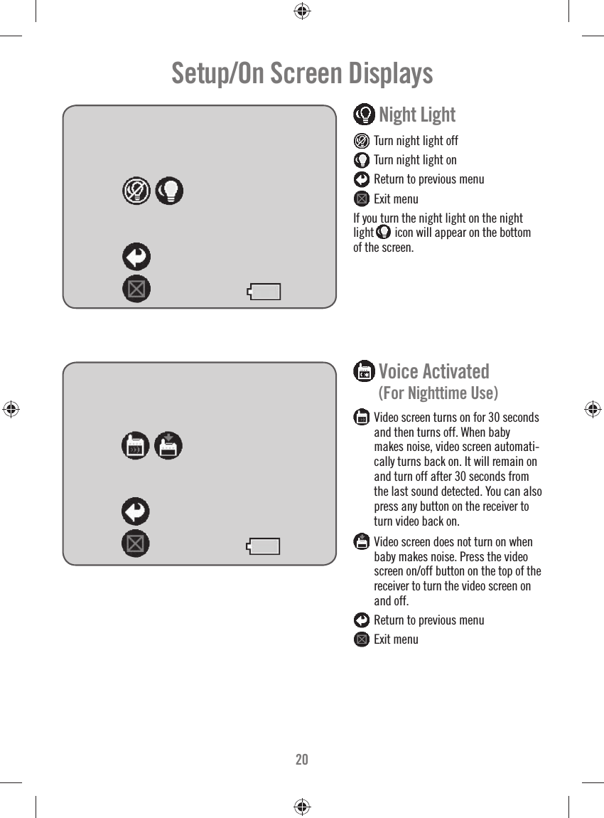 20Setup/On Screen Displays  Night Light  Turn night light off  Turn night light on  Return to previous menu  Exit menuIf you turn the night light on the night light  icon will appear on the bottom of the screen.  Voice Activated       (For Nighttime Use) Video screen turns on for 30 seconds and then turns off. When baby makes noise, video screen automati-cally turns back on. It will remain on and turn off after 30 seconds from the last sound detected. You can also press any button on the receiver to turn video back on. Video screen does not turn on when baby makes noise. Press the video screen on/off button on the top of the receiver to turn the video screen on and off.   Return to previous menu  Exit menu