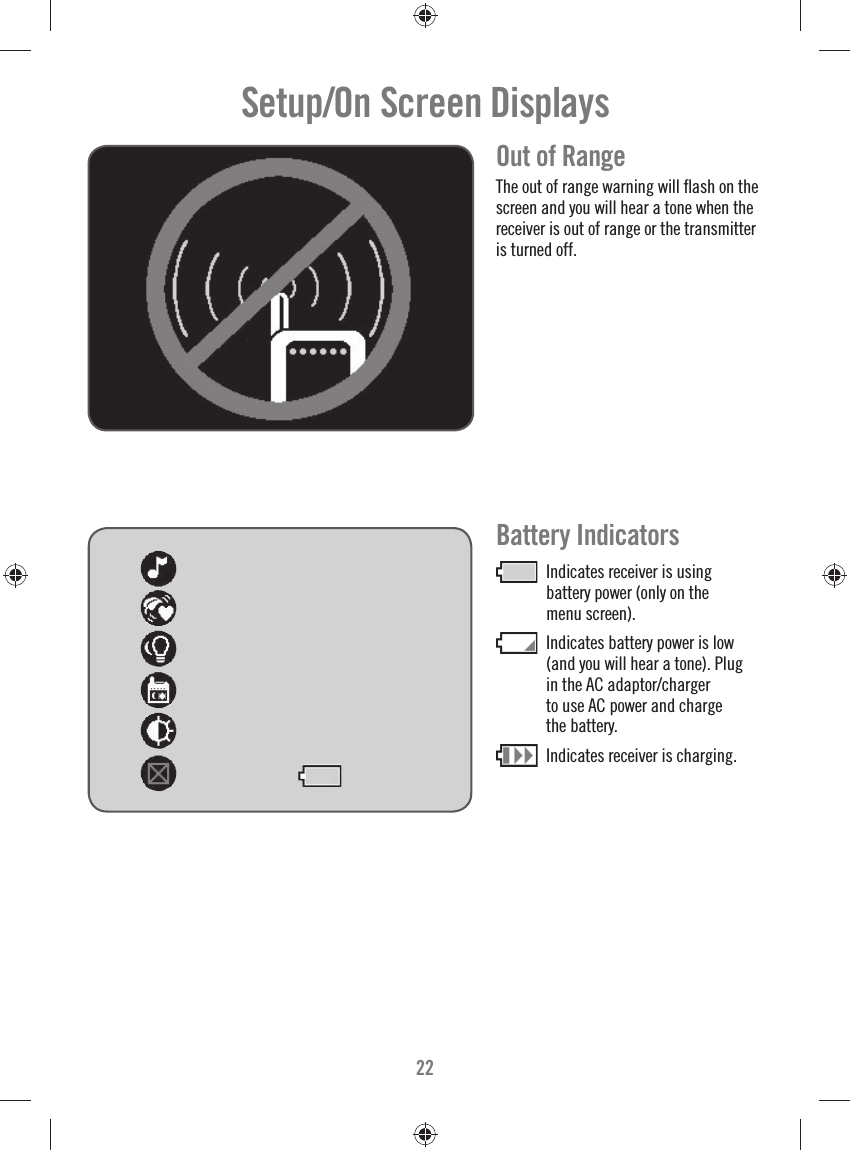 22Setup/On Screen Displays  Out of Range The out of range warning will ﬂ ash on the screen and you will hear a tone when the receiver is out of range or the transmitter is turned off.Battery Indicators Indicates receiver is using battery power (only on the menu screen).  Indicates battery power is low (and you will hear a tone). Plug in the AC adaptor/charger to use AC power and charge the battery.   Indicates receiver is charging.