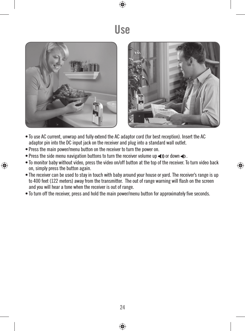 24• To use AC current, unwrap and fully extend the AC adaptor cord (for best reception). Insert the AC adaptor pin into the DC input jack on the receiver and plug into a standard wall outlet.• Press the main power/menu button on the receiver to turn the power on. • Press the side menu navigation buttons to turn the receiver volume up  or down . • To monitor baby without video, press the video on/off button at the top of the receiver. To turn video back on, simply press the button again. • The receiver can be used to stay in touch with baby around your house or yard. The receiver’s range is up to 400 feet (122 meters) away from the transmitter.  The out of range warning will ﬂ ash on the screen and you will hear a tone when the receiver is out of range. • To turn off the receiver, press and hold the main power/menu button for approximately ﬁ ve seconds.Use