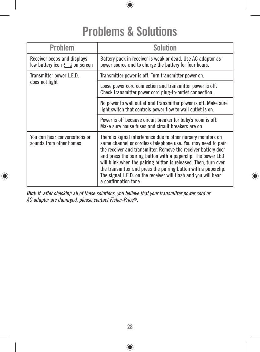 28Problem SolutionReceiver beeps and displays low battery icon  on screenBattery pack in receiver is weak or dead. Use AC adaptor as power source and to charge the battery for four hours.Transmitter power L.E.D. does not lightTransmitter power is off. Turn transmitter power on.Loose power cord connection and transmitter power is off. Check transmitter power cord plug-to-outlet connection.No power to wall outlet and transmitter power is off. Make sure light switch that controls power flow to wall outlet is on.Power is off because circuit breaker for baby’s room is off. Make sure house fuses and circuit breakers are on.You can hear conversations orsounds from other homesThere is signal interference due to other nursery monitors on same channel or cordless telephone use. You may need to pair the receiver and transmitter. Remove the receiver battery door and press the pairing button with a paperclip. The power LED will blink when the pairing button is released. Then, turn over the transmitter and press the pairing button with a paperclip. The signal L.E.D. on the receiver will flash and you will hear a confirmation tone.Problems &amp; SolutionsHint: If, after checking all of these solutions, you believe that your transmitter power cord or AC adaptor are damaged, please contact Fisher-Price®.