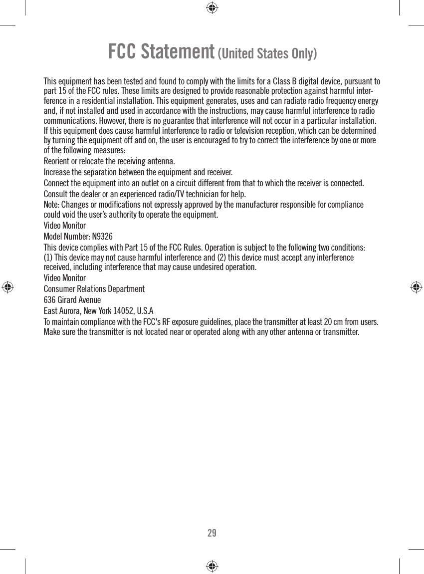 29FCC Statement (United States Only)This equipment has been tested and found to comply with the limits for a Class B digital device, pursuant to part 15 of the FCC rules. These limits are designed to provide reasonable protection against harmful inter-ference in a residential installation. This equipment generates, uses and can radiate radio frequency energy and, if not installed and used in accordance with the instructions, may cause harmful interference to radio communications. However, there is no guarantee that interference will not occur in a particular installation. If this equipment does cause harmful interference to radio or television reception, which can be determined by turning the equipment off and on, the user is encouraged to try to correct the interference by one or more of the following measures:Reorient or relocate the receiving antenna.Increase the separation between the equipment and receiver.Connect the equipment into an outlet on a circuit different from that to which the receiver is connected.Consult the dealer or an experienced radio/TV technician for help.Note: Changes or modiﬁ cations not expressly approved by the manufacturer responsible for compliance could void the user’s authority to operate the equipment.Video MonitorModel Number: N9326This device complies with Part 15 of the FCC Rules. Operation is subject to the following two conditions: (1) This device may not cause harmful interference and (2) this device must accept any interference received, including interference that may cause undesired operation.Video MonitorConsumer Relations Department636 Girard AvenueEast Aurora, New York 14052, U.S.ATo maintain compliance with the FCC&apos;s RF exposure guidelines, place the transmitter at least 20 cm from users. Make sure the transmitter is not located near or operated along with any other antenna or transmitter.