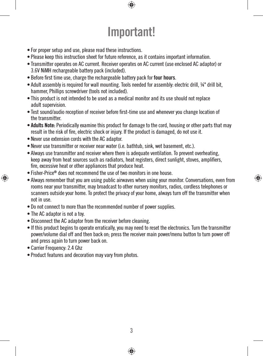 3• For proper setup and use, please read these instructions.• Please keep this instruction sheet for future reference, as it contains important information.• Transmitter operates on AC current. Receiver operates on AC current (use enclosed AC adaptor) or 3.6V NiMH rechargeable battery pack (included). • Before ﬁ rst time use, charge the rechargeable battery pack for four hours.• Adult assembly is required for wall mounting. Tools needed for assembly: electric drill, ¼&quot; drill bit, hammer, Phillips screwdriver (tools not included).• This product is not intended to be used as a medical monitor and its use should not replace adult supervision.• Test sound/audio reception of receiver before ﬁ rst-time use and whenever you change location of the transmitter. • Adults Note: Periodically examine this product for damage to the cord, housing or other parts that may result in the risk of ﬁ re, electric shock or injury. If the product is damaged, do not use it. • Never use extension cords with the AC adaptor.• Never use transmitter or receiver near water (i.e. bathtub, sink, wet basement, etc.).• Always use transmitter and receiver where there is adequate ventilation. To prevent overheating, keep away from heat sources such as radiators, heat registers, direct sunlight, stoves, ampliﬁ ers, ﬁ re, excessive heat or other appliances that produce heat. • Fisher-Price® does not recommend the use of two monitors in one house. • Always remember that you are using public airwaves when using your monitor. Conversations, even from rooms near your transmitter, may broadcast to other nursery monitors, radios, cordless telephones or scanners outside your home. To protect the privacy of your home, always turn off the transmitter when not in use. • Do not connect to more than the recommended number of power supplies.• The AC adaptor is not a toy.• Disconnect the AC adaptor from the receiver before cleaning.• If this product begins to operate erratically, you may need to reset the electronics. Turn the transmitter power/volume dial off and then back on; press the receiver main power/menu button to turn power off and press again to turn power back on.• Carrier Frequency: 2.4 Ghz• Product features and decoration may vary from photos.Important!