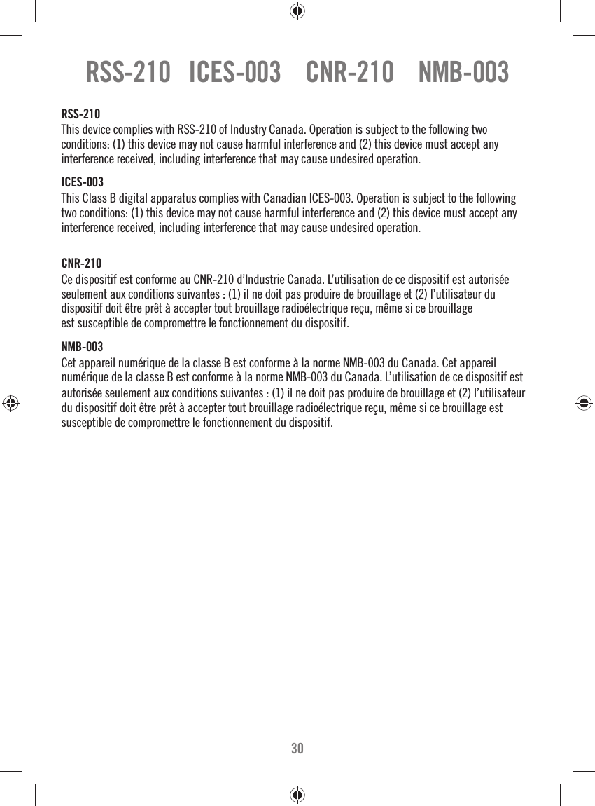 30RSS-210   ICES-003    CNR-210    NMB-003RSS-210This device complies with RSS-210 of Industry Canada. Operation is subject to the following two conditions: (1) this device may not cause harmful interference and (2) this device must accept any interference received, including interference that may cause undesired operation.ICES-003This Class B digital apparatus complies with Canadian ICES-003. Operation is subject to the following two conditions: (1) this device may not cause harmful interference and (2) this device must accept any interference received, including interference that may cause undesired operation.CNR-210 Ce dispositif est conforme au CNR-210 d’Industrie Canada. L’utilisation de ce dispositif est autorisée seulement aux conditions suivantes : (1) il ne doit pas produire de brouillage et (2) l’utilisateur du dispositif doit être prêt à accepter tout brouillage radioélectrique reçu, même si ce brouillage est susceptible de compromettre le fonctionnement du dispositif.NMB-003Cet appareil numérique de la classe B est conforme à la norme NMB-003 du Canada. Cet appareil numérique de la classe B est conforme à la norme NMB-003 du Canada. L’utilisation de ce dispositif estautorisée seulement aux conditions suivantes : (1) il ne doit pas produire de brouillage et (2) l’utilisateur du dispositif doit être prêt à accepter tout brouillage radioélectrique reçu, même si ce brouillage est susceptible de compromettre le fonctionnement du dispositif.