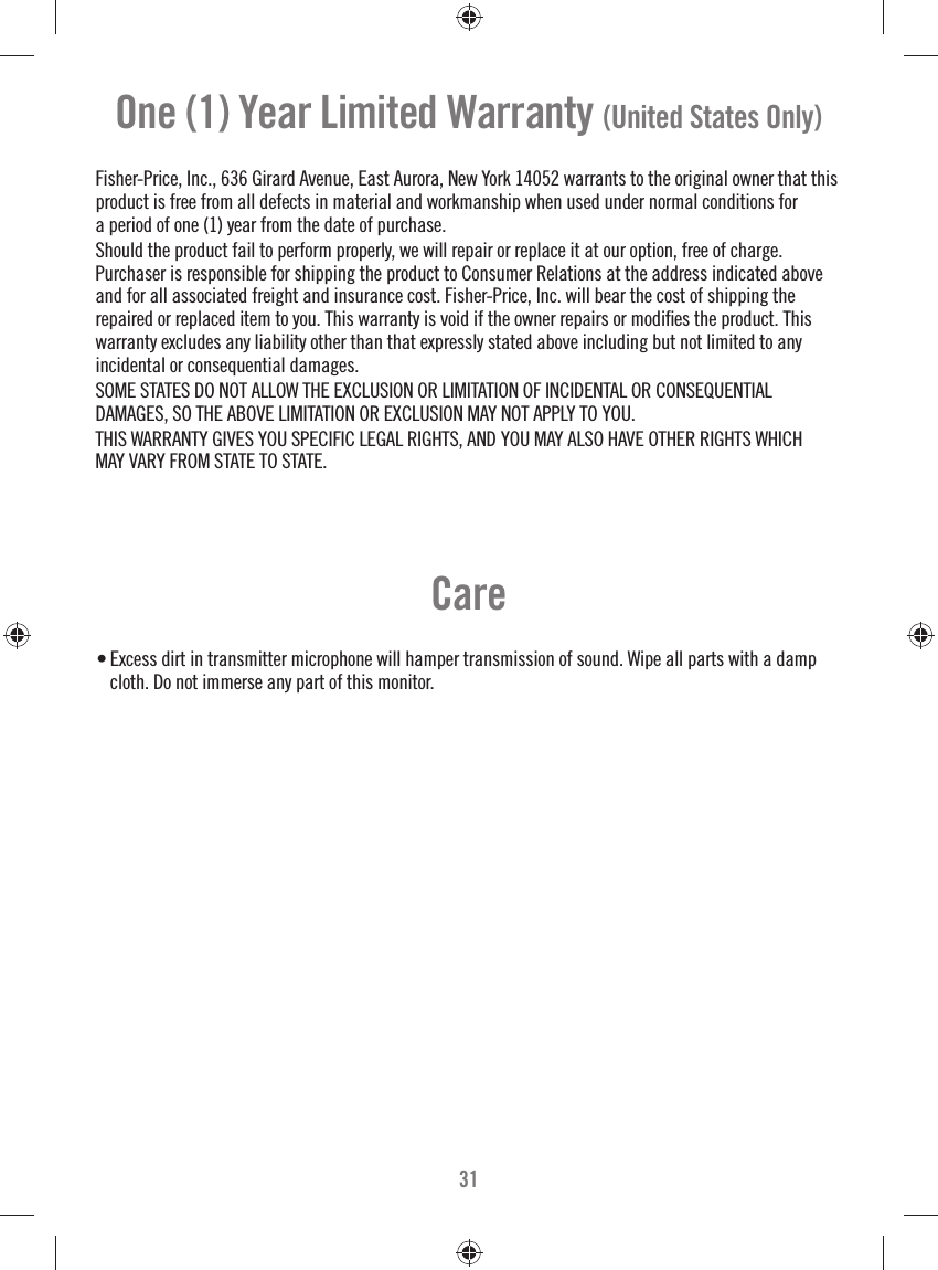 31Care• Excess dirt in transmitter microphone will hamper transmission of sound. Wipe all parts with a damp cloth. Do not immerse any part of this monitor.One (1) Year Limited Warranty (United States Only)Fisher-Price, Inc., 636 Girard Avenue, East Aurora, New York 14052 warrants to the original owner that this product is free from all defects in material and workmanship when used under normal conditions for a period of one (1) year from the date of purchase.Should the product fail to perform properly, we will repair or replace it at our option, free of charge.Purchaser is responsible for shipping the product to Consumer Relations at the address indicated above and for all associated freight and insurance cost. Fisher-Price, Inc. will bear the cost of shipping the repaired or replaced item to you. This warranty is void if the owner repairs or modiﬁ es the product. This warranty excludes any liability other than that expressly stated above including but not limited to any incidental or consequential damages.SOME STATES DO NOT ALLOW THE EXCLUSION OR LIMITATION OF INCIDENTAL OR CONSEQUENTIALDAMAGES, SO THE ABOVE LIMITATION OR EXCLUSION MAY NOT APPLY TO YOU.THIS WARRANTY GIVES YOU SPECIFIC LEGAL RIGHTS, AND YOU MAY ALSO HAVE OTHER RIGHTS WHICH MAY VARY FROM STATE TO STATE.