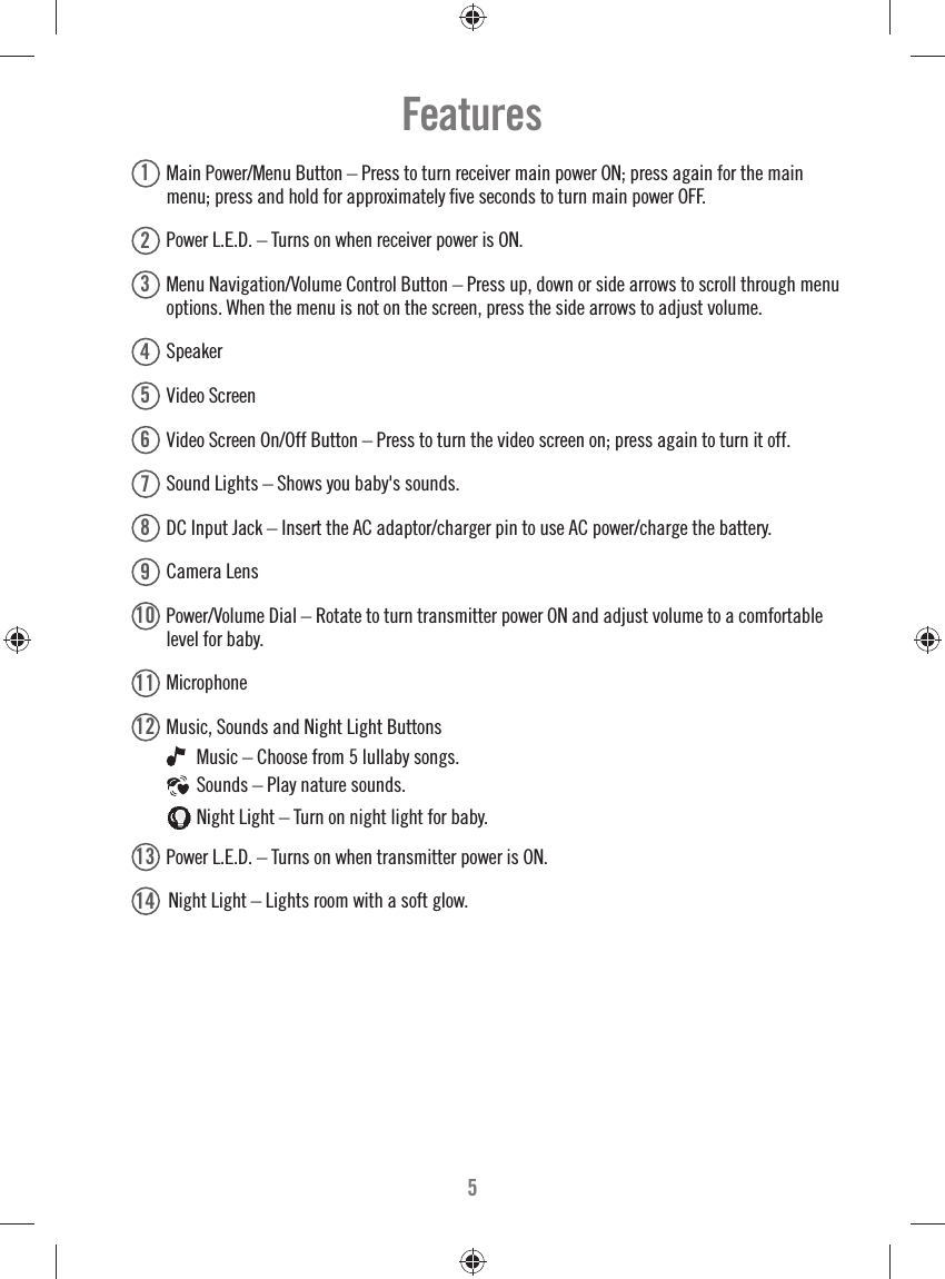 51  Main Power/Menu Button – Press to turn receiver main power ON; press again for the main menu; press and hold for approximately ﬁ ve seconds to turn main power OFF.2  Power L.E.D. – Turns on when receiver power is ON.3  Menu Navigation/Volume Control Button – Press up, down or side arrows to scroll through menu options. When the menu is not on the screen, press the side arrows to adjust volume.4  Speaker 5  Video Screen6  Video Screen On/Off Button – Press to turn the video screen on; press again to turn it off. 7  Sound Lights – Shows you baby&apos;s sounds.8 DC Input Jack – Insert the AC adaptor/charger pin to use AC power/charge the battery.9  Camera Lens10   Power/Volume Dial – Rotate to turn transmitter power ON and adjust volume to a comfortable level for baby.11   Microphone12   Music, Sounds and Night Light Buttons   Music – Choose from 5 lullaby songs.   Sounds – Play nature sounds.  Night Light – Turn on night light for baby.13   Power L.E.D. – Turns on when transmitter power is ON.14   Night Light – Lights room with a soft glow. Features