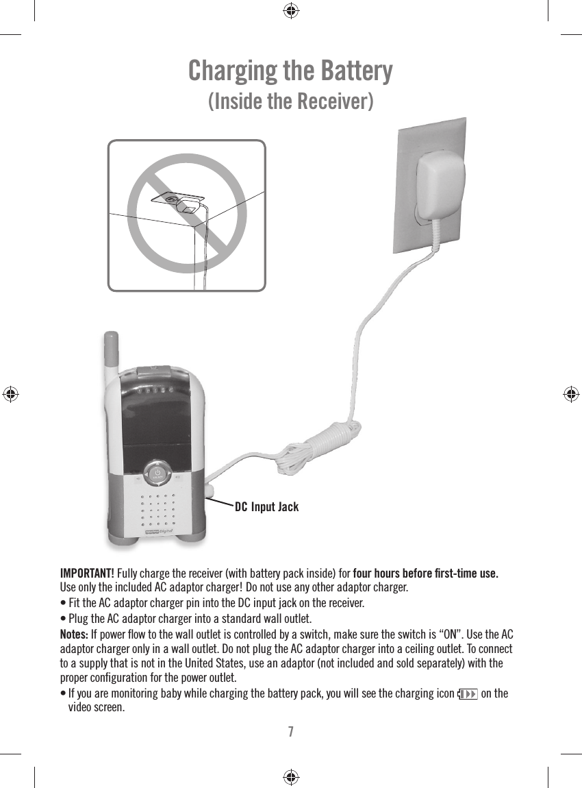 7Charging the Battery (Inside the Receiver)DC Input JackIMPORTANT! Fully charge the receiver (with battery pack inside) for four hours before ﬁ rst-time use. Use only the included AC adaptor charger! Do not use any other adaptor charger.• Fit the AC adaptor charger pin into the DC input jack on the receiver.• Plug the AC adaptor charger into a standard wall outlet.Notes: If power ﬂ ow to the wall outlet is controlled by a switch, make sure the switch is “ON”. Use the AC adaptor charger only in a wall outlet. Do not plug the AC adaptor charger into a ceiling outlet. To connect to a supply that is not in the United States, use an adaptor (not included and sold separately) with the proper conﬁ guration for the power outlet.• If you are monitoring baby while charging the battery pack, you will see the charging icon  on the video screen.