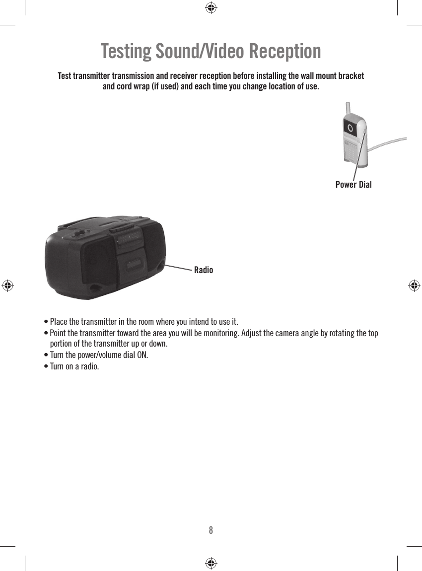 8Testing Sound/Video Reception  • Place the transmitter in the room where you intend to use it. • Point the transmitter toward the area you will be monitoring. Adjust the camera angle by rotating the top portion of the transmitter up or down.• Turn the power/volume dial ON. • Turn on a radio.Power DialTest transmitter transmission and receiver reception before installing the wall mount bracket and cord wrap (if used) and each time you change location of use.Radio