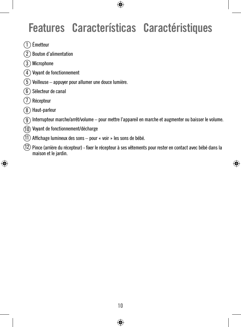 10Features   Características   Caractéristiques Émetteur Bouton d’alimentation  Microphone  Voyant de fonctionnement   Veilleuse – appuyer pour allumer une douce lumière.  Sélecteur de canal Récepteur Haut-parleur  Interrupteur marche/arrêt/volume – pour mettre l’appareil en marche et augmenter ou baisser le volume.  Voyant de fonctionnement/décharge  Afﬁ chage lumineux des sons – pour « voir » les sons de bébé.   Pince (arrière du récepteur) - ﬁ xer le récepteur à ses vêtements pour rester en contact avec bébé dans la maison et le jardin.123456781112910