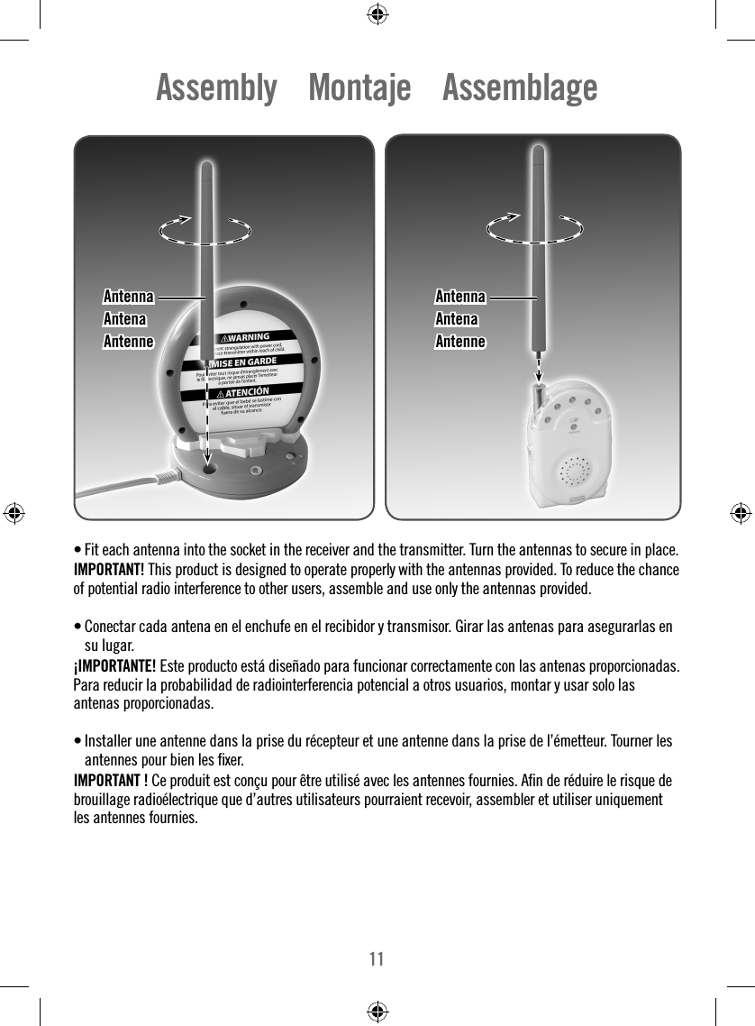 11Assembly    Montaje    Assemblage• Fit each antenna into the socket in the receiver and the transmitter. Turn the antennas to secure in place.IMPORTANT! This product is designed to operate properly with the antennas provided. To reduce the chance of potential radio interference to other users, assemble and use only the antennas provided.• Conectar cada antena en el enchufe en el recibidor y transmisor. Girar las antenas para asegurarlas en su lugar.¡IMPORTANTE! Este producto está diseñado para funcionar correctamente con las antenas proporcionadas. Para reducir la probabilidad de radiointerferencia potencial a otros usuarios, montar y usar solo las antenas proporcionadas.• Installer une antenne dans la prise du récepteur et une antenne dans la prise de l’émetteur. Tourner les antennes pour bien les ﬁ xer.IMPORTANT ! Ce produit est conçu pour être utilisé avec les antennes fournies. Aﬁ n de réduire le risque de brouillage radioélectrique que d’autres utilisateurs pourraient recevoir, assembler et utiliser uniquement les antennes fournies.AntennaAntennaAntenaAntenaAntenneAntenneAntennaAntennaAntenaAntenaAntenneAntenne