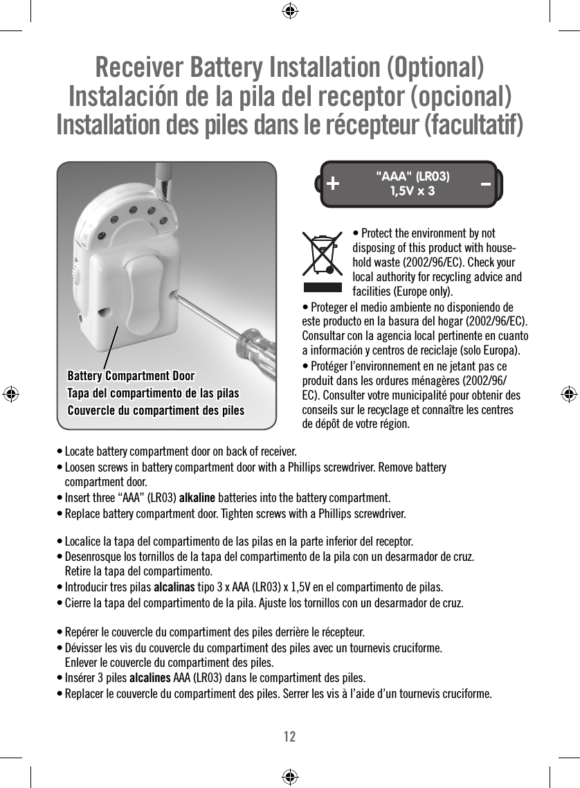 12Receiver Battery Installation (Optional)   Instalación de la pila del receptor (opcional)   Installation des piles dans le récepteur (facultatif) &quot;AAA&quot; (LR03)1,5V x 3• Locate battery compartment door on back of receiver.• Loosen screws in battery compartment door with a Phillips screwdriver. Remove battery compartment door.• Insert three “AAA” (LR03) alkaline batteries into the battery compartment.• Replace battery compartment door. Tighten screws with a Phillips screwdriver. • Localice la tapa del compartimento de las pilas en la parte inferior del receptor.• Desenrosque los tornillos de la tapa del compartimento de la pila con un desarmador de cruz. Retire la tapa del compartimento.• Introducir tres pilas alcalinas tipo 3 x AAA (LR03) x 1,5V en el compartimento de pilas.• Cierre la tapa del compartimento de la pila. Ajuste los tornillos con un desarmador de cruz.• Repérer le couvercle du compartiment des piles derrière le récepteur.• Dévisser les vis du couvercle du compartiment des piles avec un tournevis cruciforme. Enlever le couvercle du compartiment des piles.• Insérer 3 piles alcalines AAA (LR03) dans le compartiment des piles.  • Replacer le couvercle du compartiment des piles. Serrer les vis à l’aide d’un tournevis cruciforme.  Battery Compartment DoorBattery Compartment DoorTapa del compartimento de las pilasTapa del compartimento de las pilasCouvercle du compartiment des pilesCouvercle du compartiment des piles  • Protect the environment by not      disposing of this product with house-    hold waste (2002/96/EC). Check your     local authority for recycling advice and     facilities (Europe only).• Proteger el medio ambiente no disponiendo de este producto en la basura del hogar (2002/96/EC). Consultar con la agencia local pertinente en cuanto a información y centros de reciclaje (solo Europa).• Protéger l’environnement en ne jetant pas ce produit dans les ordures ménagères (2002/96/EC). Consulter votre municipalité pour obtenir des conseils sur le recyclage et connaître les centres de dépôt de votre région.