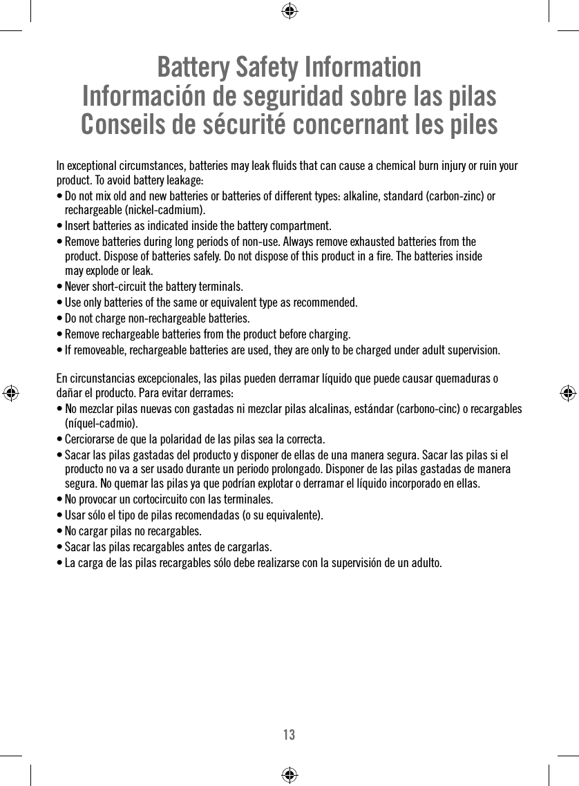 13Battery Safety InformationInformación de seguridad sobre las pilasConseils de sécurité concernant les pilesIn exceptional circumstances, batteries may leak ﬂ uids that can cause a chemical burn injury or ruin your product. To avoid battery leakage: • Do not mix old and new batteries or batteries of different types: alkaline, standard (carbon-zinc) or rechargeable (nickel-cadmium).• Insert batteries as indicated inside the battery compartment.• Remove batteries during long periods of non-use. Always remove exhausted batteries from the product. Dispose of batteries safely. Do not dispose of this product in a ﬁ re. The batteries inside may explode or leak.• Never short-circuit the battery terminals.• Use only batteries of the same or equivalent type as recommended.• Do not charge non-rechargeable batteries.• Remove rechargeable batteries from the product before charging.• If removeable, rechargeable batteries are used, they are only to be charged under adult supervision.En circunstancias excepcionales, las pilas pueden derramar líquido que puede causar quemaduras o dañar el producto. Para evitar derrames:• No mezclar pilas nuevas con gastadas ni mezclar pilas alcalinas, estándar (carbono-cinc) o recargables (níquel-cadmio).• Cerciorarse de que la polaridad de las pilas sea la correcta.• Sacar las pilas gastadas del producto y disponer de ellas de una manera segura. Sacar las pilas si el producto no va a ser usado durante un periodo prolongado. Disponer de las pilas gastadas de manera segura. No quemar las pilas ya que podrían explotar o derramar el líquido incorporado en ellas. • No provocar un cortocircuito con las terminales.• Usar sólo el tipo de pilas recomendadas (o su equivalente).• No cargar pilas no recargables.• Sacar las pilas recargables antes de cargarlas.• La carga de las pilas recargables sólo debe realizarse con la supervisión de un adulto.