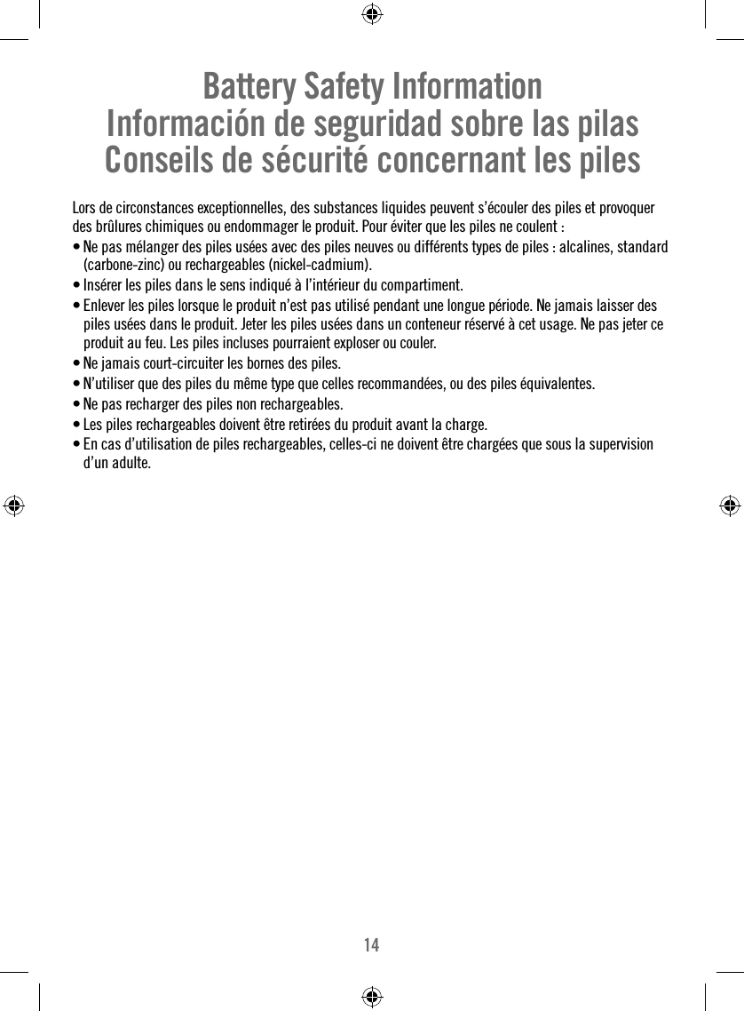 14Battery Safety InformationInformación de seguridad sobre las pilasConseils de sécurité concernant les pilesLors de circonstances exceptionnelles, des substances liquides peuvent s’écouler des piles et provoquer des brûlures chimiques ou endommager le produit. Pour éviter que les piles ne coulent : • Ne pas mélanger des piles usées avec des piles neuves ou différents types de piles : alcalines, standard (carbone-zinc) ou rechargeables (nickel-cadmium). • Insérer les piles dans le sens indiqué à l’intérieur du compartiment.• Enlever les piles lorsque le produit n’est pas utilisé pendant une longue période. Ne jamais laisser des piles usées dans le produit. Jeter les piles usées dans un conteneur réservé à cet usage. Ne pas jeter ce produit au feu. Les piles incluses pourraient exploser ou couler.• Ne jamais court-circuiter les bornes des piles.• N’utiliser que des piles du même type que celles recommandées, ou des piles équivalentes.• Ne pas recharger des piles non rechargeables.• Les piles rechargeables doivent être retirées du produit avant la charge.• En cas d’utilisation de piles rechargeables, celles-ci ne doivent être chargées que sous la supervision d’un adulte.