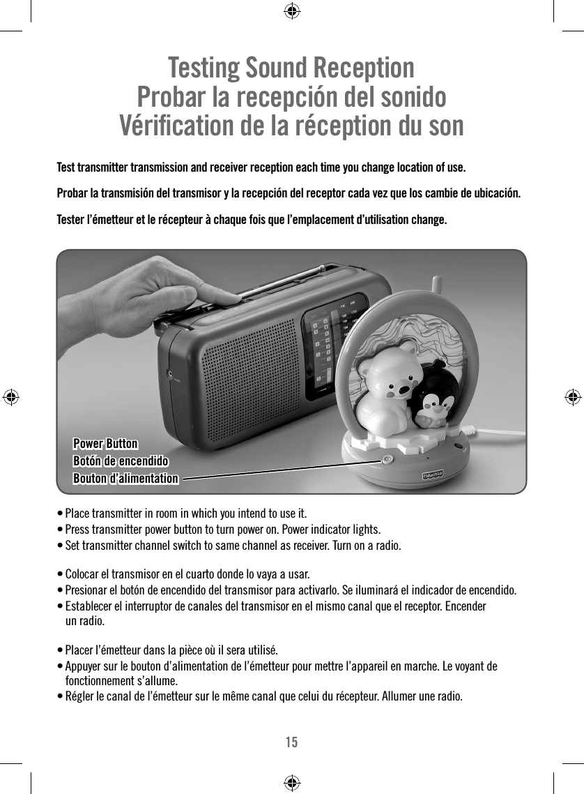 15Testing Sound Reception     Probar la recepción del sonido   Vériﬁ cation de la réception du son  Test transmitter transmission and receiver reception each time you change location of use.Probar la transmisión del transmisor y la recepción del receptor cada vez que los cambie de ubicación.Tester l’émetteur et le récepteur à chaque fois que l’emplacement d’utilisation change.• Place transmitter in room in which you intend to use it.• Press transmitter power button to turn power on. Power indicator lights. • Set transmitter channel switch to same channel as receiver. Turn on a radio.• Colocar el transmisor en el cuarto donde lo vaya a usar.• Presionar el botón de encendido del transmisor para activarlo. Se iluminará el indicador de encendido. • Establecer el interruptor de canales del transmisor en el mismo canal que el receptor. Encender un radio.• Placer l’émetteur dans la pièce où il sera utilisé.• Appuyer sur le bouton d’alimentation de l’émetteur pour mettre l’appareil en marche. Le voyant de fonctionnement s’allume.• Régler le canal de l’émetteur sur le même canal que celui du récepteur. Allumer une radio.Power ButtonPower ButtonBotón de encendidoBotón de encendidoBouton d’alimentationBouton d’alimentation