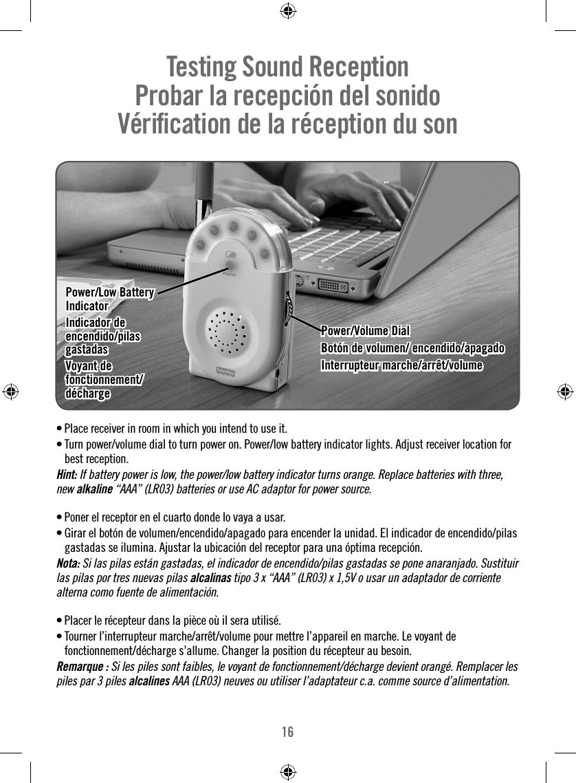 16• Place receiver in room in which you intend to use it.• Turn power/volume dial to turn power on. Power/low battery indicator lights. Adjust receiver location for best reception.Hint: If battery power is low, the power/low battery indicator turns orange. Replace batteries with three, new alkaline “AAA” (LR03) batteries or use AC adaptor for power source.• Poner el receptor en el cuarto donde lo vaya a usar. • Girar el botón de volumen/encendido/apagado para encender la unidad. El indicador de encendido/pilas gastadas se ilumina. Ajustar la ubicación del receptor para una óptima recepción.Nota: Si las pilas están gastadas, el indicador de encendido/pilas gastadas se pone anaranjado. Sustituir las pilas por tres nuevas pilas alcalinas tipo 3 x “AAA” (LR03) x 1,5V o usar un adaptador de corriente alterna como fuente de alimentación.• Placer le récepteur dans la pièce où il sera utilisé.• Tourner l’interrupteur marche/arrêt/volume pour mettre l’appareil en marche. Le voyant de fonctionnement/décharge s’allume. Changer la position du récepteur au besoin. Remarque : Si les piles sont faibles, le voyant de fonctionnement/décharge devient orangé. Remplacer les piles par 3 piles alcalines AAA (LR03) neuves ou utiliser l’adaptateur c.a. comme source d’alimentation.Testing Sound Reception     Probar la recepción del sonido   Vériﬁ cation de la réception du son  Power/Low Battery Power/Low Battery IndicatorIndicatorIndicador de Indicador de encendido/pilas encendido/pilas gastadasgastadasVoyant de Voyant de fonctionnement/fonctionnement/déchargedéchargePower/Volume DialPower/Volume DialBotón de volumen/ encendido/apagadoBotón de volumen/ encendido/apagadoInterrupteur marche/arrêt/volumeInterrupteur marche/arrêt/volume