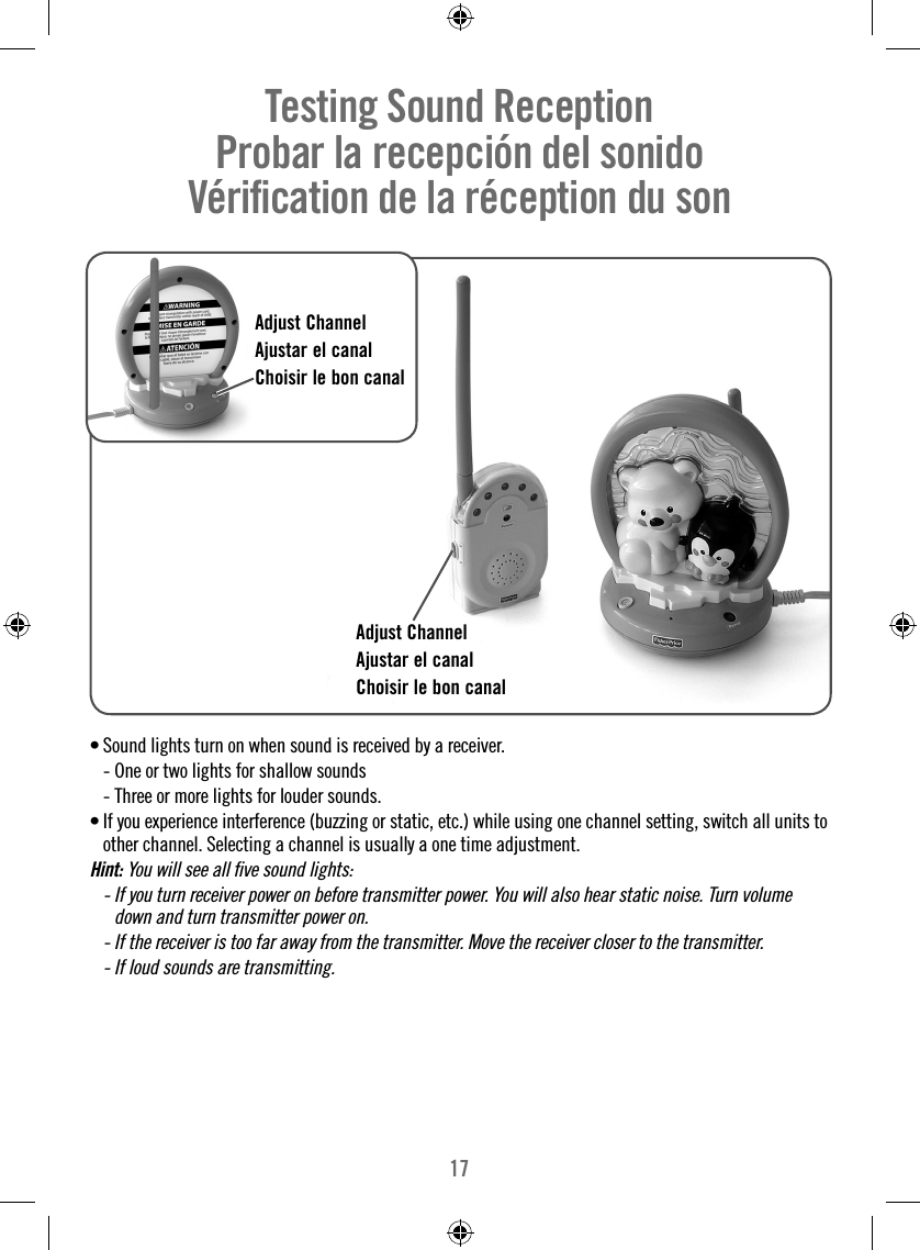 17• Sound lights turn on when sound is received by a receiver.  - One or two lights for shallow sounds  - Three or more lights for louder sounds. •  If you experience interference (buzzing or static, etc.) while using one channel setting, switch all units to  other channel. Selecting a channel is usually a one time adjustment.Hint: You will see all ﬁ ve sound lights:  -  If you turn receiver power on before transmitter power. You will also hear static noise. Turn volume down and turn transmitter power on.  -  If the receiver is too far away from the transmitter. Move the receiver closer to the transmitter.  -  If loud sounds are transmitting.Testing Sound Reception     Probar la recepción del sonido   Vériﬁ cation de la réception du son  Adjust ChannelAjustar el canalChoisir le bon canalAdjust ChannelAjustar el canalChoisir le bon canal