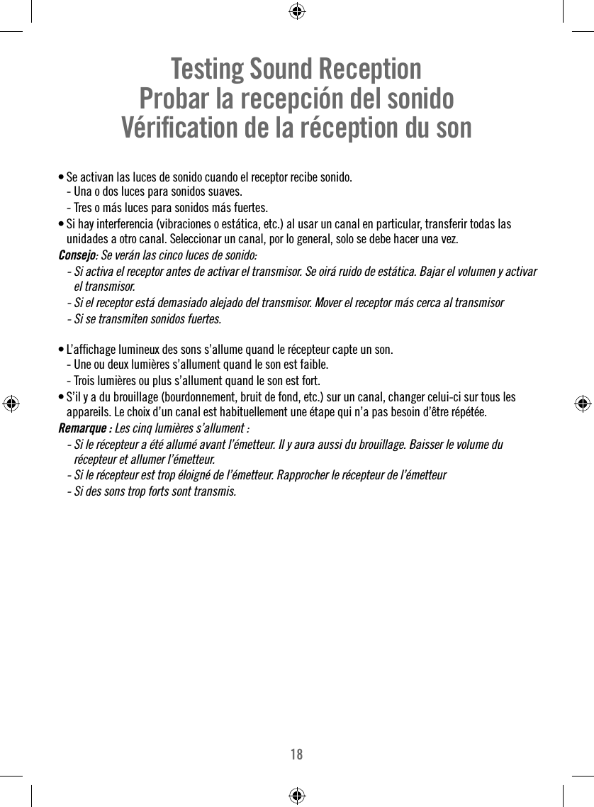 18Testing Sound Reception     Probar la recepción del sonido   Vériﬁ cation de la réception du son  • Se activan las luces de sonido cuando el receptor recibe sonido.  - Una o dos luces para sonidos suaves.  - Tres o más luces para sonidos más fuertes. • Si hay interferencia (vibraciones o estática, etc.) al usar un canal en particular, transferir todas las unidades a otro canal. Seleccionar un canal, por lo general, solo se debe hacer una vez.Consejo: Se verán las cinco luces de sonido:  -  Si activa el receptor antes de activar el transmisor. Se oirá ruido de estática. Bajar el volumen y activar el transmisor.  -  Si el receptor está demasiado alejado del transmisor. Mover el receptor más cerca al transmisor  -  Si se transmiten sonidos fuertes.• L’afﬁ chage lumineux des sons s’allume quand le récepteur capte un son.  - Une ou deux lumières s’allument quand le son est faible.  - Trois lumières ou plus s’allument quand le son est fort. • S’il y a du brouillage (bourdonnement, bruit de fond, etc.) sur un canal, changer celui-ci sur tous les appareils. Le choix d’un canal est habituellement une étape qui n’a pas besoin d’être répétée. Remarque : Les cinq lumières s’allument :  -  Si le récepteur a été allumé avant l’émetteur. Il y aura aussi du brouillage. Baisser le volume du récepteur et allumer l’émetteur.  -  Si le récepteur est trop éloigné de l’émetteur. Rapprocher le récepteur de l’émetteur  -  Si des sons trop forts sont transmis.
