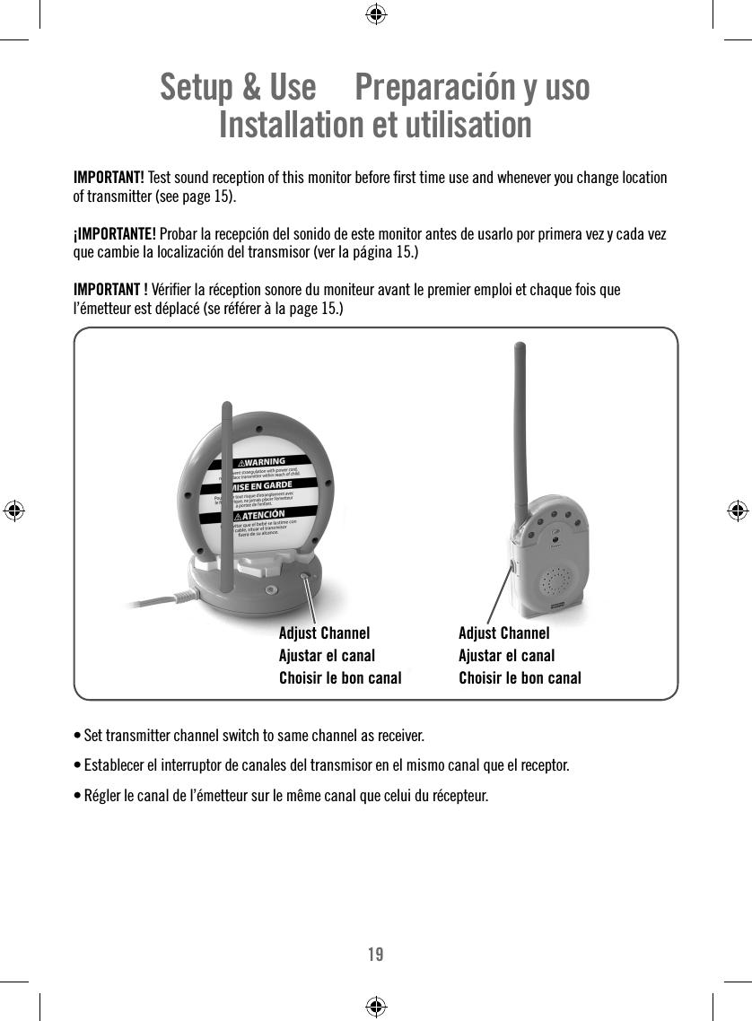 19Setup &amp; Use     Preparación y uso   Installation et utilisation  IMPORTANT! Test sound reception of this monitor before ﬁ rst time use and whenever you change location of transmitter (see page 15).¡IMPORTANTE! Probar la recepción del sonido de este monitor antes de usarlo por primera vez y cada vez que cambie la localización del transmisor (ver la página 15.)IMPORTANT ! Vériﬁ er la réception sonore du moniteur avant le premier emploi et chaque fois que l’émetteur est déplacé (se référer à la page 15.) • Set transmitter channel switch to same channel as receiver. • Establecer el interruptor de canales del transmisor en el mismo canal que el receptor. • Régler le canal de l’émetteur sur le même canal que celui du récepteur.Adjust ChannelAjustar el canalChoisir le bon canalAdjust ChannelAjustar el canalChoisir le bon canal