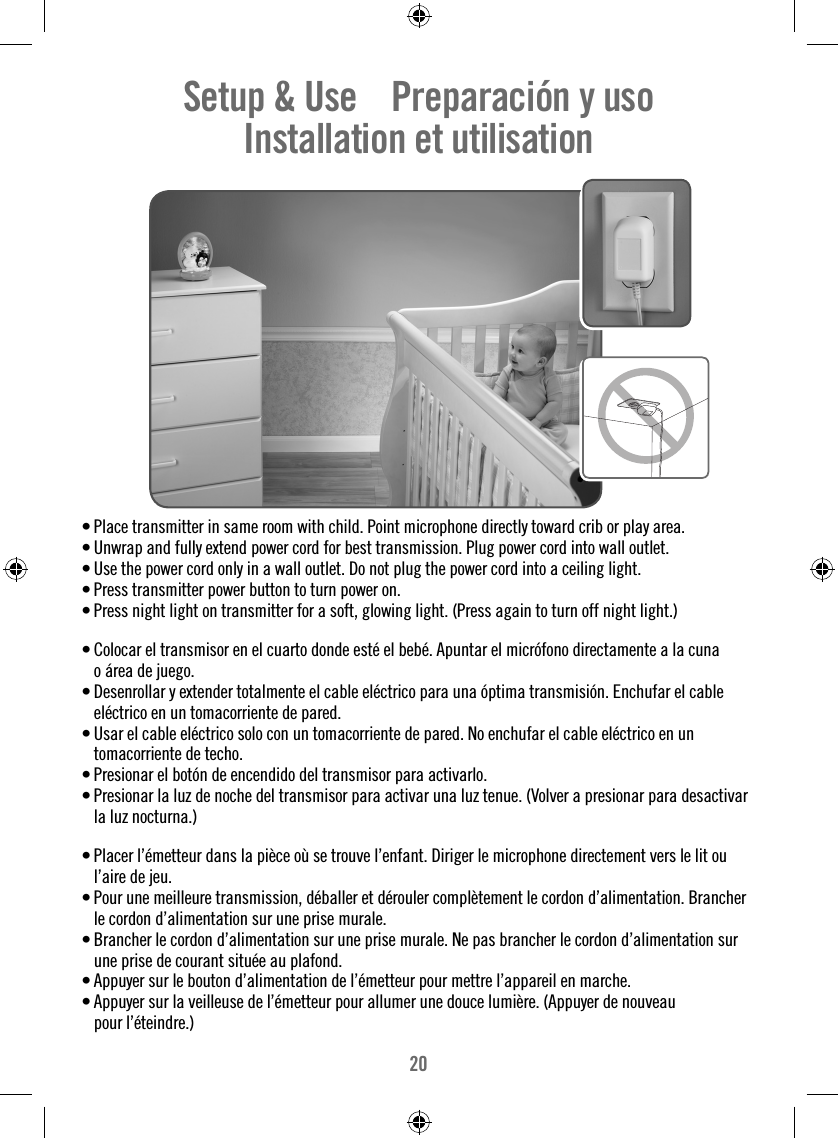 20Setup &amp; Use    Preparación y uso    Installation et utilisation    • Place transmitter in same room with child. Point microphone directly toward crib or play area. • Unwrap and fully extend power cord for best transmission. Plug power cord into wall outlet.• Use the power cord only in a wall outlet. Do not plug the power cord into a ceiling light.• Press transmitter power button to turn power on.• Press night light on transmitter for a soft, glowing light. (Press again to turn off night light.)• Colocar el transmisor en el cuarto donde esté el bebé. Apuntar el micrófono directamente a la cuna o área de juego. • Desenrollar y extender totalmente el cable eléctrico para una óptima transmisión. Enchufar el cable eléctrico en un tomacorriente de pared.• Usar el cable eléctrico solo con un tomacorriente de pared. No enchufar el cable eléctrico en un tomacorriente de techo.• Presionar el botón de encendido del transmisor para activarlo.• Presionar la luz de noche del transmisor para activar una luz tenue. (Volver a presionar para desactivar la luz nocturna.)• Placer l’émetteur dans la pièce où se trouve l’enfant. Diriger le microphone directement vers le lit ou l’aire de jeu.• Pour une meilleure transmission, déballer et dérouler complètement le cordon d’alimentation. Brancher le cordon d’alimentation sur une prise murale.• Brancher le cordon d’alimentation sur une prise murale. Ne pas brancher le cordon d’alimentation sur une prise de courant située au plafond.• Appuyer sur le bouton d’alimentation de l’émetteur pour mettre l’appareil en marche.• Appuyer sur la veilleuse de l’émetteur pour allumer une douce lumière. (Appuyer de nouveau pour l’éteindre.)