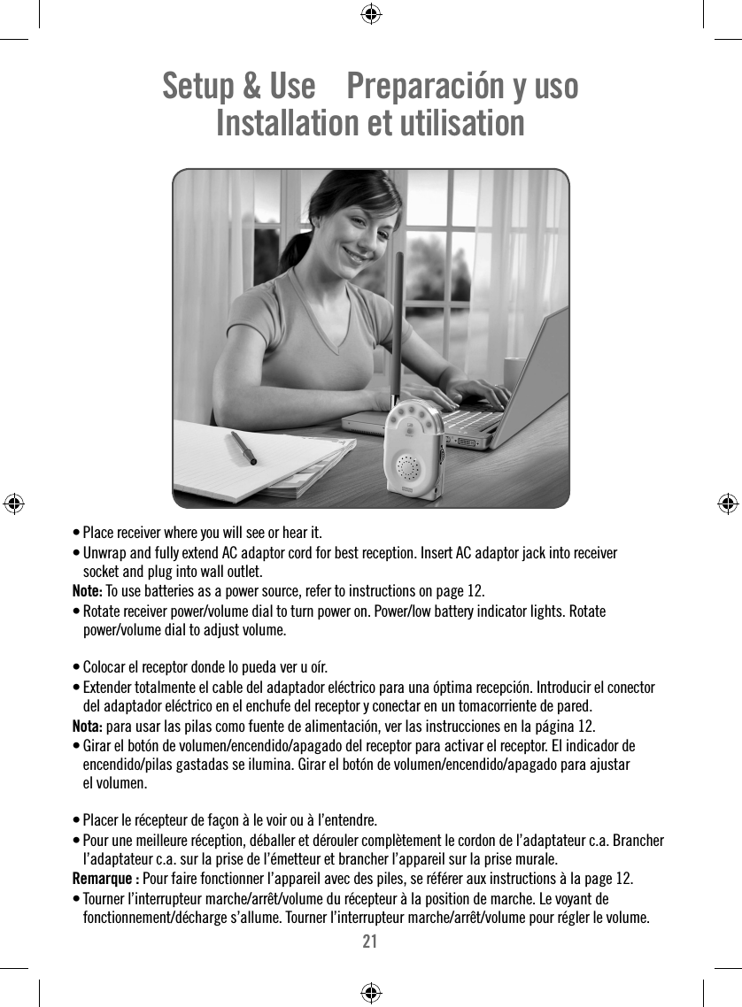 21• Place receiver where you will see or hear it.• Unwrap and fully extend AC adaptor cord for best reception. Insert AC adaptor jack into receiver socket and plug into wall outlet.Note: To use batteries as a power source, refer to instructions on page 12.• Rotate receiver power/volume dial to turn power on. Power/low battery indicator lights. Rotate power/volume dial to adjust volume. • Colocar el receptor donde lo pueda ver u oír. • Extender totalmente el cable del adaptador eléctrico para una óptima recepción. Introducir el conector del adaptador eléctrico en el enchufe del receptor y conectar en un tomacorriente de pared.Nota: para usar las pilas como fuente de alimentación, ver las instrucciones en la página 12.• Girar el botón de volumen/encendido/apagado del receptor para activar el receptor. El indicador de encendido/pilas gastadas se ilumina. Girar el botón de volumen/encendido/apagado para ajustar el volumen.• Placer le récepteur de façon à le voir ou à l’entendre. • Pour une meilleure réception, déballer et dérouler complètement le cordon de l’adaptateur c.a. Brancher l’adaptateur c.a. sur la prise de l’émetteur et brancher l’appareil sur la prise murale.Remarque : Pour faire fonctionner l’appareil avec des piles, se référer aux instructions à la page 12.• Tourner l’interrupteur marche/arrêt/volume du récepteur à la position de marche. Le voyant de fonctionnement/décharge s’allume. Tourner l’interrupteur marche/arrêt/volume pour régler le volume.Setup &amp; Use    Preparación y uso    Installation et utilisation    