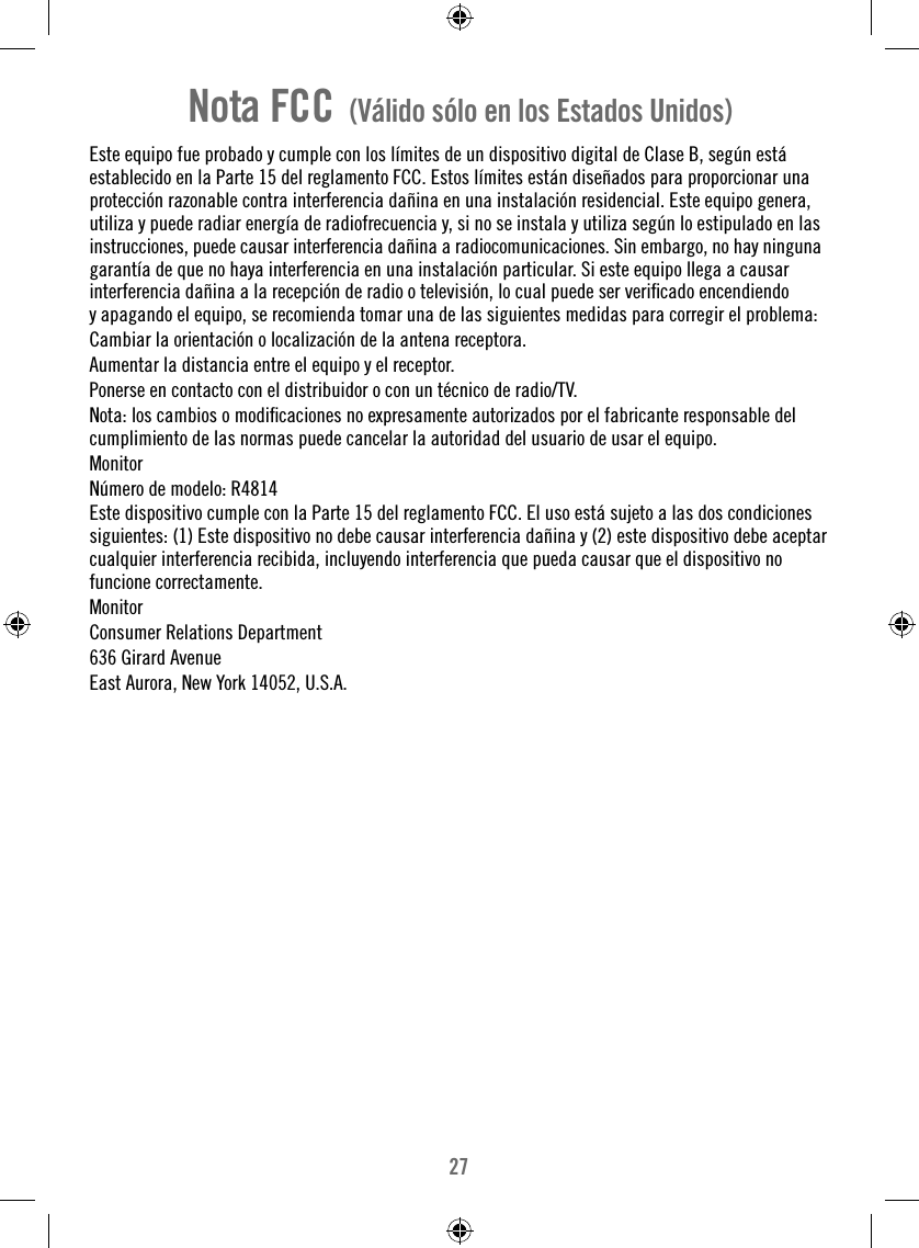 27Nota FCC  (Válido sólo en los Estados Unidos)Este equipo fue probado y cumple con los límites de un dispositivo digital de Clase B, según está establecido en la Parte 15 del reglamento FCC. Estos límites están diseñados para proporcionar una protección razonable contra interferencia dañina en una instalación residencial. Este equipo genera, utiliza y puede radiar energía de radiofrecuencia y, si no se instala y utiliza según lo estipulado en las instrucciones, puede causar interferencia dañina a radiocomunicaciones. Sin embargo, no hay ninguna garantía de que no haya interferencia en una instalación particular. Si este equipo llega a causar interferencia dañina a la recepción de radio o televisión, lo cual puede ser veriﬁ cado encendiendo y apagando el equipo, se recomienda tomar una de las siguientes medidas para corregir el problema:Cambiar la orientación o localización de la antena receptora.Aumentar la distancia entre el equipo y el receptor.Ponerse en contacto con el distribuidor o con un técnico de radio/TV.Nota: los cambios o modiﬁ caciones no expresamente autorizados por el fabricante responsable del cumplimiento de las normas puede cancelar la autoridad del usuario de usar el equipo.MonitorNúmero de modelo: R4814Este dispositivo cumple con la Parte 15 del reglamento FCC. El uso está sujeto a las dos condiciones siguientes: (1) Este dispositivo no debe causar interferencia dañina y (2) este dispositivo debe aceptar cualquier interferencia recibida, incluyendo interferencia que pueda causar que el dispositivo nofuncione correctamente.MonitorConsumer Relations Department636 Girard AvenueEast Aurora, New York 14052, U.S.A.