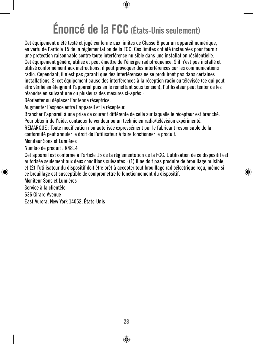 28Énoncé de la FCC (États-Unis seulement)Cet équipement a été testé et jugé conforme aux limites de Classe B pour un appareil numérique, en vertu de l’article 15 de la réglementation de la FCC. Ces limites ont été instaurées pour fournir une protection raisonnable contre toute interférence nuisible dans une installation résidentielle. Cet équipement génère, utilise et peut émettre de l’énergie radiofréquence. S’il n’est pas installé et utilisé conformément aux instructions, il peut provoquer des interférences sur les communications radio. Cependant, il n’est pas garanti que des interférences ne se produiront pas dans certaines installations. Si cet équipement cause des interférences à la réception radio ou télévisée (ce qui peut être vériﬁ é en éteignant l’appareil puis en le remettant sous tension), l’utilisateur peut tenter de les résoudre en suivant une ou plusieurs des mesures ci-après :Réorienter ou déplacer l’antenne réceptrice.Augmenter l’espace entre l’appareil et le récepteur.Brancher l’appareil à une prise de courant différente de celle sur laquelle le récepteur est branché.Pour obtenir de l’aide, contacter le vendeur ou un technicien radio/télévision expérimenté.REMARQUE : Toute modiﬁ cation non autorisée expressément par le fabricant responsable de la conformité peut annuler le droit de l’utilisateur à faire fonctionner le produit.Moniteur Sons et Lumières Numéro de produit : R4814Cet appareil est conforme à l’article 15 de la réglementation de la FCC. L’utilisation de ce dispositif est autorisée seulement aux deux conditions suivantes : (1) il ne doit pas produire de brouillage nuisible, et (2) l’utilisateur du dispositif doit être prêt à accepter tout brouillage radioélectrique reçu, même si ce brouillage est susceptible de compromettre le fonctionnement du dispositif.Moniteur Sons et Lumières Service à la clientèle636 Girard AvenueEast Aurora, New York 14052, États-Unis