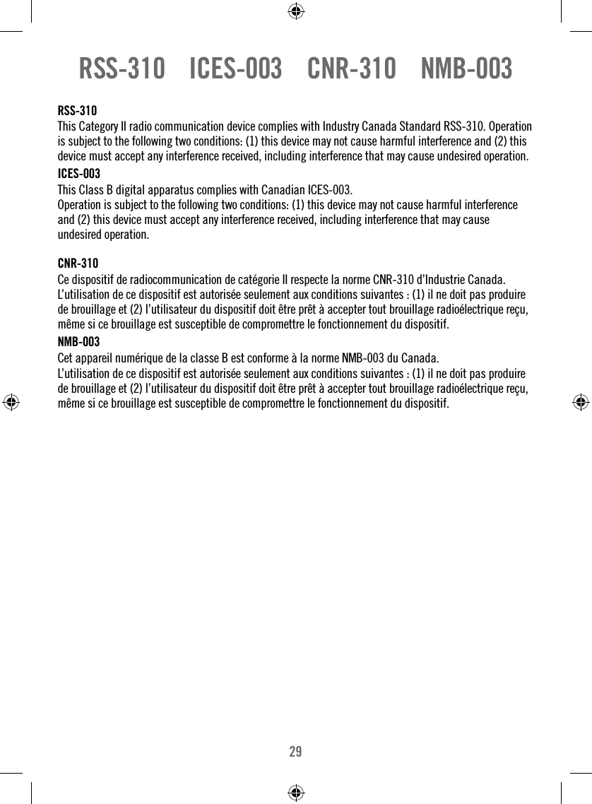 29RSS-310    ICES-003    CNR-310    NMB-003RSS-310This Category II radio communication device complies with Industry Canada Standard RSS-310. Operation is subject to the following two conditions: (1) this device may not cause harmful interference and (2) this device must accept any interference received, including interference that may cause undesired operation.ICES-003This Class B digital apparatus complies with Canadian ICES-003. Operation is subject to the following two conditions: (1) this device may not cause harmful interference and (2) this device must accept any interference received, including interference that may cause undesired operation.CNR-310 Ce dispositif de radiocommunication de catégorie II respecte la norme CNR-310 d’Industrie Canada. L’utilisation de ce dispositif est autorisée seulement aux conditions suivantes : (1) il ne doit pas produire de brouillage et (2) l’utilisateur du dispositif doit être prêt à accepter tout brouillage radioélectrique reçu, même si ce brouillage est susceptible de compromettre le fonctionnement du dispositif.NMB-003Cet appareil numérique de la classe B est conforme à la norme NMB-003 du Canada.L’utilisation de ce dispositif est autorisée seulement aux conditions suivantes : (1) il ne doit pas produire de brouillage et (2) l’utilisateur du dispositif doit être prêt à accepter tout brouillage radioélectrique reçu, même si ce brouillage est susceptible de compromettre le fonctionnement du dispositif.