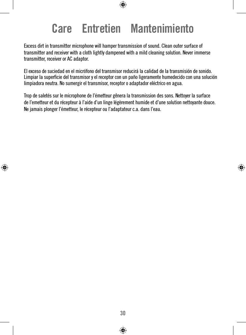 30Care    Entretien    MantenimientoExcess dirt in transmitter microphone will hamper transmission of sound. Clean outer surface oftransmitter and receiver with a cloth lightly dampened with a mild cleaning solution. Never immerse transmitter, receiver or AC adaptor.El exceso de suciedad en el micrófono del transmisor reducirá la calidad de la transmisión de sonido. Limpiar la superﬁ cie del transmisor y el receptor con un paño ligeramente humedecido con una solución limpiadora neutra. No sumergir el transmisor, receptor o adaptador eléctrico en agua.Trop de saletés sur le microphone de l’émetteur gênera la transmission des sons. Nettoyer la surfacede l’emetteur et du récepteur à l’aide d’un linge légèrement humide et d’une solution nettoyante douce.Ne jamais plonger l’émetteur, le récepteur ou l’adaptateur c.a. dans l’eau.
