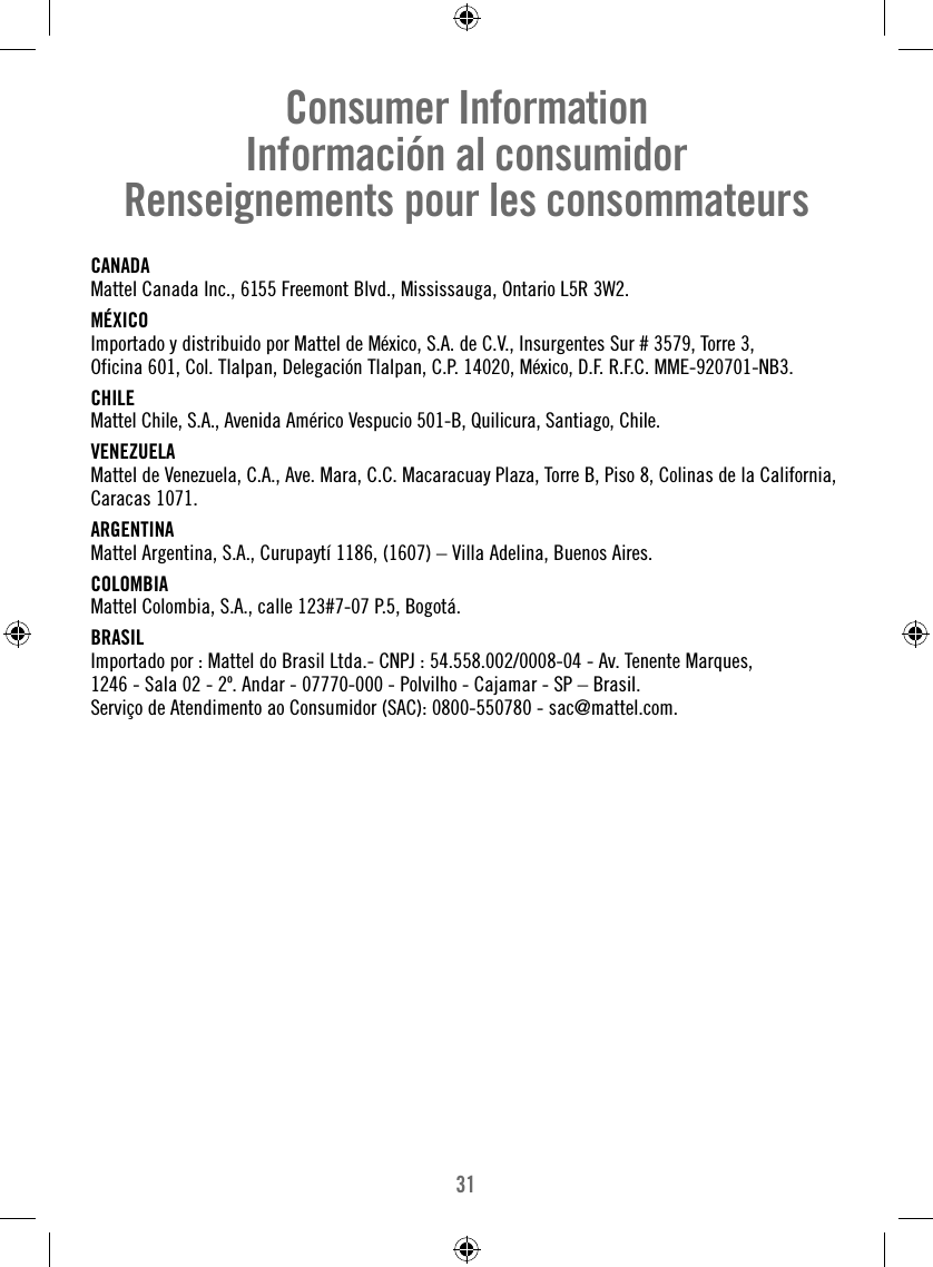 31CANADAMattel Canada Inc., 6155 Freemont Blvd., Mississauga, Ontario L5R 3W2.MÉXICOImportado y distribuido por Mattel de México, S.A. de C.V., Insurgentes Sur # 3579, Torre 3, Oficina 601, Col. Tlalpan, Delegación Tlalpan, C.P. 14020, México, D.F. R.F.C. MME-920701-NB3.CHILEMattel Chile, S.A., Avenida Américo Vespucio 501-B, Quilicura, Santiago, Chile.VENEZUELAMattel de Venezuela, C.A., Ave. Mara, C.C. Macaracuay Plaza, Torre B, Piso 8, Colinas de la California, Caracas 1071.ARGENTINAMattel Argentina, S.A., Curupaytí 1186, (1607) – Villa Adelina, Buenos Aires.COLOMBIAMattel Colombia, S.A., calle 123#7-07 P.5, Bogotá.BRASILImportado por : Mattel do Brasil Ltda.- CNPJ : 54.558.002/0008-04 - Av. Tenente Marques, 1246 - Sala 02 - 2º. Andar - 07770-000 - Polvilho - Cajamar - SP – Brasil. Serviço de Atendimento ao Consumidor (SAC): 0800-550780 - sac@mattel.com.Consumer InformationInformación al consumidorRenseignements pour les consommateurs