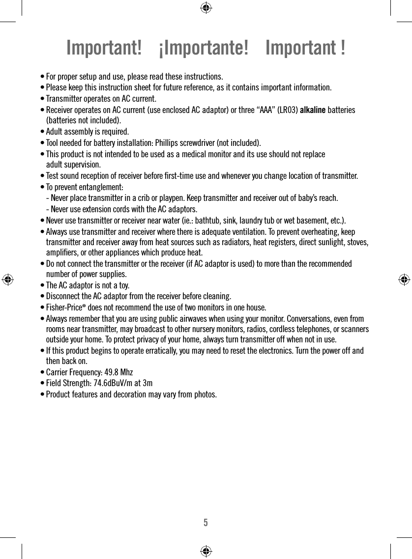 5Important!    ¡Importante!    Important !• For proper setup and use, please read these instructions. • Please keep this instruction sheet for future reference, as it contains important information.• Transmitter operates on AC current.• Receiver operates on AC current (use enclosed AC adaptor) or three “AAA” (LR03) alkaline batteries (batteries not included).•  Adult assembly is required.•  Tool needed for battery installation: Phillips screwdriver (not included).•  This product is not intended to be used as a medical monitor and its use should not replace adult supervision.•  Test sound reception of receiver before ﬁ rst-time use and whenever you change location of transmitter.•  To prevent entanglement:  - Never place transmitter in a crib or playpen. Keep transmitter and receiver out of baby’s reach.  - Never use extension cords with the AC adaptors.•  Never use transmitter or receiver near water (ie.: bathtub, sink, laundry tub or wet basement, etc.).•  Always use transmitter and receiver where there is adequate ventilation. To prevent overheating, keep transmitter and receiver away from heat sources such as radiators, heat registers, direct sunlight, stoves, ampliﬁ ers, or other appliances which produce heat.•  Do not connect the transmitter or the receiver (if AC adaptor is used) to more than the recommended number of power supplies.•  The AC adaptor is not a toy.•  Disconnect the AC adaptor from the receiver before cleaning.•  Fisher-Price® does not recommend the use of two monitors in one house.•  Always remember that you are using public airwaves when using your monitor. Conversations, even from rooms near transmitter, may broadcast to other nursery monitors, radios, cordless telephones, or scanners outside your home. To protect privacy of your home, always turn transmitter off when not in use.•  If this product begins to operate erratically, you may need to reset the electronics. Turn the power off and then back on.•  Carrier Frequency: 49.8 MhzField Strength: 74.6dBuV/m at 3m• • Product features and decoration may vary from photos. 