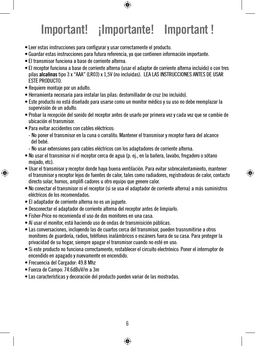 6• Leer estas instrucciones para conﬁ gurar y usar correctamente el producto. • Guardar estas instrucciones para futura referencia, ya que contienen información importante.• El transmisor funciona a base de corriente alterna.• El receptor funciona a base de corriente alterna (usar el adaptor de corriente alterna incluido) o con tres pilas alcalinas tipo 3 x “AAA” (LR03) x 1,5V (no incluidas).  LEA LAS INSTRUCCIONES ANTES DE USAR ESTE PRODUCTO.• Requiere montaje por un adulto.• Herramienta necesaria para instalar las pilas: destornillador de cruz (no incluido).• Este producto no está diseñado para usarse como un monitor médico y su uso no debe reemplazar la supervisión de un adulto.• Probar la recepción del sonido del receptor antes de usarlo por primera vez y cada vez que se cambie de ubicación el transmisor.• Para evitar accidentes con cables eléctricos:  - No poner el transmisor en la cuna o corralito. Mantener el transmisor y receptor fuera del alcance    del bebé.  - No usar extensiones para cables eléctricos con los adaptadores de corriente alterna.• No usar el transmisor ni el receptor cerca de agua (p. ej., en la bañera, lavabo, fregadero o sótano mojado, etc).• Usar el transmisor y receptor donde haya buena ventilación. Para evitar sobrecalentamiento, mantener el transmisor y receptor lejos de fuentes de calor, tales como radiadores, registradoras de calor, contacto directo solar, hornos, ampliﬁ  cadores u otro equipo que genere calor.• No conectar el transmisor ni el receptor (si se usa el adaptador de corriente alterna) a más suministros eléctricos de los recomendados.• El adaptador de corriente alterna no es un juguete.• Desconectar el adaptador de corriente alterna del receptor antes de limpiarlo.• Fisher-Price no recomienda el uso de dos monitores en una casa.• Al usar el monitor, está haciendo uso de ondas de transmisición públicas.• Las conversaciones, incluyendo las de cuartos cerca del transmisor, pueden trasnsmitirse a otros monitores de guardería, radios, teléfonos inalámbricos o escáners fuera de su casa. Para proteger la privacidad de su hogar, siempre apagar el transmisor cuando no esté en uso.• Si este producto no funciona correctamente, restablecer el circuito electrónico. Poner el interruptor de encendido en apagado y nuevamente en encendido.• Frecuencia del Cargador: 49.8 MhzFuerza de Campo: 74.6dBuV/m a 3m• • Las características y decoración del producto pueden variar de las mostradas.Important!    ¡Importante!    Important !