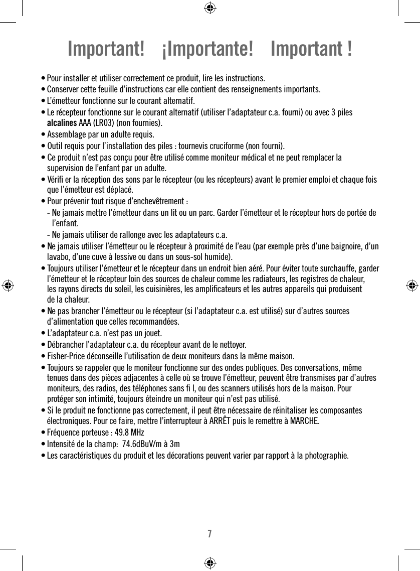 7Important!    ¡Importante!    Important !• Pour installer et utiliser correctement ce produit, lire les instructions. • Conserver cette feuille d’instructions car elle contient des renseignements importants.• L’émetteur fonctionne sur le courant alternatif.• Le récepteur fonctionne sur le courant alternatif (utiliser l’adaptateur c.a. fourni) ou avec 3 piles alcalines AAA (LR03) (non fournies).• Assemblage par un adulte requis.• Outil requis pour l’installation des piles : tournevis cruciforme (non fourni).• Ce produit n’est pas conçu pour être utilisé comme moniteur médical et ne peut remplacer la supervision de l’enfant par un adulte.• Vériﬁ  er la réception des sons par le récepteur (ou les récepteurs) avant le premier emploi et chaque fois que l’émetteur est déplacé.• Pour prévenir tout risque d’enchevêtrement :  -  Ne jamais mettre l’émetteur dans un lit ou un parc. Garder l’émetteur et le récepteur hors de portée de l’enfant.  - Ne jamais utiliser de rallonge avec les adaptateurs c.a.• Ne jamais utiliser l’émetteur ou le récepteur à proximité de l’eau (par exemple près d’une baignoire, d’un lavabo, d’une cuve à lessive ou dans un sous-sol humide).• Toujours utiliser l’émetteur et le récepteur dans un endroit bien aéré. Pour éviter toute surchauffe, garder l’émetteur et le récepteur loin des sources de chaleur comme les radiateurs, les registres de chaleur, les rayons directs du soleil, les cuisinières, les ampliﬁ cateurs et les autres appareils qui produisent de la chaleur.• Ne pas brancher l’émetteur ou le récepteur (si l’adaptateur c.a. est utilisé) sur d’autres sources d’alimentation que celles recommandées.• L’adaptateur c.a. n’est pas un jouet.• Débrancher l’adaptateur c.a. du récepteur avant de le nettoyer.• Fisher-Price déconseille l’utilisation de deux moniteurs dans la même maison.• Toujours se rappeler que le moniteur fonctionne sur des ondes publiques. Des conversations, même tenues dans des pièces adjacentes à celle où se trouve l’émetteur, peuvent être transmises par d’autres moniteurs, des radios, des téléphones sans ﬁ  l, ou des scanners utilisés hors de la maison. Pour protéger son intimité, toujours éteindre un moniteur qui n’est pas utilisé.• Si le produit ne fonctionne pas correctement, il peut être nécessaire de réinitaliser les composantes électroniques. Pour ce faire, mettre l’interrupteur à ARRÊT puis le remettre à MARCHE.• Fréquence porteuse : 49.8 MHzIntensité de la champ:  74.6dBuV/m à 3m• • Les caractéristiques du produit et les décorations peuvent varier par rapport à la photographie.