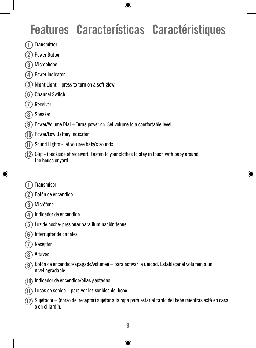 9 Transmitter Power Button  Microphone Power Indicator   Night Light – press to turn on a soft glow. Channel Switch Receiver Speaker  Power/Volume Dial – Turns power on. Set volume to a comfortable level.  Power/Low Battery Indicator  Sound Lights - let you see baby’s sounds.   Clip - (backside of receiver). Fasten to your clothes to stay in touch with baby around the house or yard.  Transmisor  Botón de encendido  Micrófono  Indicador de encendido   Luz de noche: presionar para iluminación tenue.  Interruptor de canales Receptor Altavoz  Botón de encendido/apagado/volumen – para activar la unidad. Establecer el volumen a un nivel agradable.  Indicador de encendido/pilas gastadas  Luces de sonido – para ver los sonidos del bebé.   Sujetador – (dorso del receptor) sujetar a la ropa para estar al tanto del bebé mientras está en casa o en el jardín.  Features   Características   Caractéristiques111212345678910123456781112910