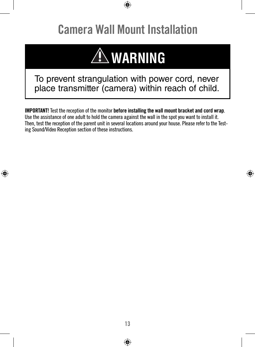 13Camera Wall Mount InstallationTo prevent strangulation with power cord, never place transmitter (camera) within reach of child.WARNINGIMPORTANT! Test the reception of the monitor before installing the wall mount bracket and cord wrap. Use the assistance of one adult to hold the camera against the wall in the spot you want to install it. Then, test the reception of the parent unit in several locations around your house. Please refer to the Test-ing Sound/Video Reception section of these instructions.