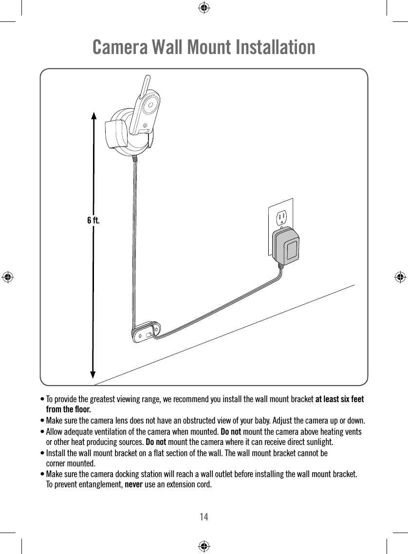 14• To provide the greatest viewing range, we recommend you install the wall mount bracket at least six feet from the ﬂ oor. • Make sure the camera lens does not have an obstructed view of your baby. Adjust the camera up or down.• Allow adequate ventilation of the camera when mounted. Do not mount the camera above heating vents or other heat producing sources. Do not mount the camera where it can receive direct sunlight. • Install the wall mount bracket on a ﬂ at section of the wall. The wall mount bracket cannot be corner mounted. • Make sure the camera docking station will reach a wall outlet before installing the wall mount bracket.To prevent entanglement, never use an extension cord.Camera Wall Mount Installation6 ft.6 ft.