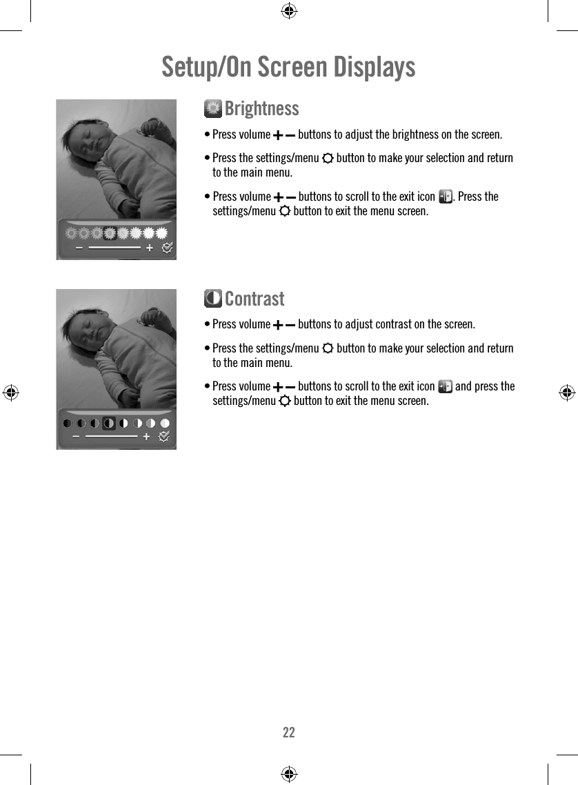22Setup/On Screen Displays  Brightness• Press volume    buttons to adjust the brightness on the screen.• Press the settings/menu   button to make your selection and return to the main menu.• Press volume    buttons to scroll to the exit icon  . Press the settings/menu   button to exit the menu screen.  Contrast• Press volume    buttons to adjust contrast on the screen.• Press the settings/menu   button to make your selection and return to the main menu. • Press volume    buttons to scroll to the exit icon   and press the settings/menu   button to exit the menu screen. 