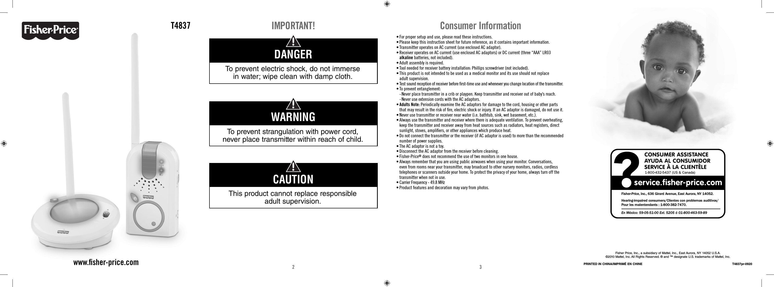2 3T4837www.ﬁ sher-price.comIMPORTANT!To prevent strangulation with power cord, never place transmitter within reach of child.WARNINGTo prevent electric shock, do not immerse in water; wipe clean with damp cloth.DANGERThis product cannot replace responsible adult supervision.CAUTION• For proper setup and use, please read these instructions.• Please keep this instruction sheet for future reference, as it contains important information.• Transmitter operates on AC current (use enclosed AC adaptor). • Receiver operates on AC current (use enclosed AC adaptors) or DC current (three “AAA” LR03 alkaline batteries, not included). • Adult assembly is required. • Tool needed for receiver battery installation: Phillips screwdriver (not included). • This product is not intended to be used as a medical monitor and its use should not replace adult supervision.• Test sound reception of receiver before ﬁ rst-time use and whenever you change location of the transmitter.• To prevent entanglement:  -  Never place transmitter in a crib or playpen. Keep transmitter and receiver out of baby’s reach.   -  Never use extension cords with the AC adaptors.• Adults Note: Periodically examine the AC adaptors for damage to the cord, housing or other parts that may result in the risk of ﬁ re, electric shock or injury. If an AC adaptor is damaged, do not use it. • Never use transmitter or receiver near water (i.e. bathtub, sink, wet basement, etc.).• Always use the transmitter and receiver where there is adequate ventilation. To prevent overheating, keep the transmitter and receiver away from heat sources such as radiators, heat registers, direct sunlight, stoves, ampliﬁ ers, or other appliances which produce heat.• Do not connect the transmitter or the receiver (if AC adaptor is used) to more than the recommended number of power supplies. • The AC adaptor is not a toy. • Disconnect the AC adaptor from the receiver before cleaning. • Fisher-Price® does not recommend the use of two monitors in one house. • Always remember that you are using public airwaves when using your monitor. Conversations, even from rooms near your transmitter, may broadcast to other nursery monitors, radios, cordless telephones or scanners outside your home. To protect the privacy of your home, always turn off the transmitter when not in use.• Carrier Frequency - 49.8 MHz • Product features and decoration may vary from photos. Consumer InformationFisher Price, Inc., a subsidiary of Mattel, Inc., East Aurora, NY 14052 U.S.A.©2010 Mattel, Inc. All Rights Reserved. ® and ™ designate U.S. trademarks of Mattel, Inc.PRINTED IN CHINA/IMPRIMÉ EN CHINE T4837pr-0920CONSUMER ASSISTANCEAYUDA AL CONSUMIDORSERVICE À LA CLIENTÈLE1-800-432-5437 (US &amp; Canada)Fisher-Price, Inc., 636 Girard Avenue, East Aurora, NY 14052.Hearing-impaired consumers/Clientes con problemas auditivos/Pour les malentendants : 1-800-382-7470.En México: 59-05-51-00 Ext. 5205 ó 01-800-463-59-89