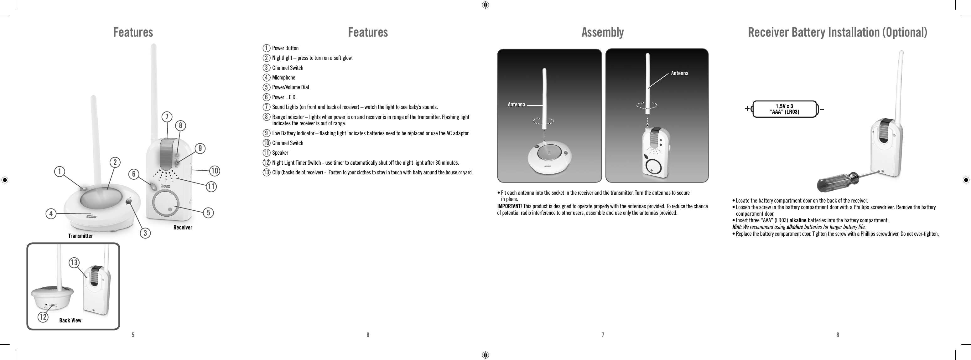 5678Features Power Button  Nightlight – press to turn on a soft glow. Channel Switch Microphone Power/Volume Dial  Power L.E.D.  Sound Lights (on front and back of receiver) – watch the light to see baby’s sounds.  Range Indicator – lights when power is on and receiver is in range of the transmitter. Flashing light indicates the receiver is out of range.   Low Battery Indicator – ﬂ ashing light indicates batteries need to be replaced or use the AC adaptor. Channel Switch Speaker  Night Light Timer Switch - use timer to automatically shut off the night light after 30 minutes.   Clip (backside of receiver) -  Fasten to your clothes to stay in touch with baby around the house or yard.12345678910111213Assembly• Fit each antenna into the socket in the receiver and the transmitter. Turn the antennas to secure in place.IMPORTANT! This product is designed to operate properly with the antennas provided. To reduce the chance of potential radio interference to other users, assemble and use only the antennas provided.AntennaAntennaAntennaAntenna• Locate the battery compartment door on the back of the receiver.• Loosen the screw in the battery compartment door with a Phillips screwdriver. Remove the battery compartment door.• Insert three “AAA” (LR03) alkaline batteries into the battery compartment. Hint: We recommend using alkaline batteries for longer battery life. • Replace the battery compartment door. Tighten the screw with a Phillips screwdriver. Do not over-tighten.Receiver Battery Installation (Optional)1,5V x 3“AAA” (LR03)FeaturesBack ViewReceiverTransmitter13491021211138765