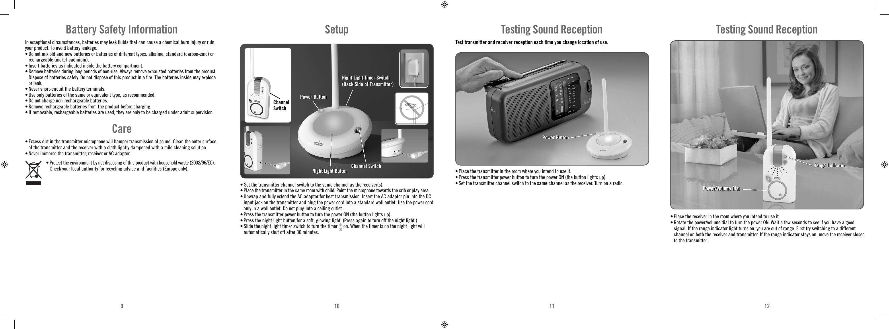 910 11 12• Set the transmitter channel switch to the same channel as the receiver(s).• Place the transmitter in the same room with child. Point the microphone towards the crib or play area.• Unwrap and fully extend the AC adaptor for best transmission. Insert the AC adaptor pin into the DC input jack on the transmitter and plug the power cord into a standard wall outlet. Use the power cord only in a wall outlet. Do not plug into a ceiling outlet.• Press the transmitter power button to turn the power ON (the button lights up). • Press the night light button for a soft, glowing light. (Press again to turn off the night light.) • Slide the night light timer switch to turn the timer   on. When the timer is on the night light will automatically shut off after 30 minutes.SetupChannel SwitchNight Light Timer Switch (Back Side of Transmitter)Night Light Timer Switch (Back Side of Transmitter)Power ButtonPower ButtonChannel SwitchChannel SwitchNight Light ButtonNight Light ButtonTest transmitter and receiver reception each time you change location of use. • Place the transmitter in the room where you intend to use it. • Press the transmitter power button to turn the power ON (the button lights up).• Set the transmitter channel switch to the same channel as the receiver. Turn on a radio. Testing Sound ReceptionPower ButtonPower Button• Place the receiver in the room where you intend to use it.• Rotate the power/volume dial to turn the power ON. Wait a few seconds to see if you have a good signal. If the range indicator light turns on, you are out of range. First try switching to a different channel on both the receiver and transmitter. If the range indicator stays on, move the receiver closer to the transmitter. Power/Volume DialPower/Volume DialRange Indicator Range Indicator Testing Sound ReceptionBattery Safety InformationIn exceptional circumstances, batteries may leak ﬂ uids that can cause a chemical burn injury or ruin your product. To avoid battery leakage:• Do not mix old and new batteries or batteries of different types: alkaline, standard (carbon-zinc) or rechargeable (nickel-cadmium).• Insert batteries as indicated inside the battery compartment.• Remove batteries during long periods of non-use. Always remove exhausted batteries from the product. Dispose of batteries safely. Do not dispose of this product in a ﬁ re. The batteries inside may explode or leak.• Never short-circuit the battery terminals.• Use only batteries of the same or equivalent type, as recommended.• Do not charge non-rechargeable batteries.• Remove rechargeable batteries from the product before charging.• If removable, rechargeable batteries are used, they are only to be charged under adult supervision.Care• Excess dirt in the transmitter microphone will hamper transmission of sound. Clean the outer surface of the transmitter and the receiver with a cloth lightly dampened with a mild cleaning solution.• Never immerse the transmitter, receiver or AC adaptor.•  Protect the environment by not disposing of this product with household waste (2002/96/EC). Check your local authority for recycling advice and facilities (Europe only).