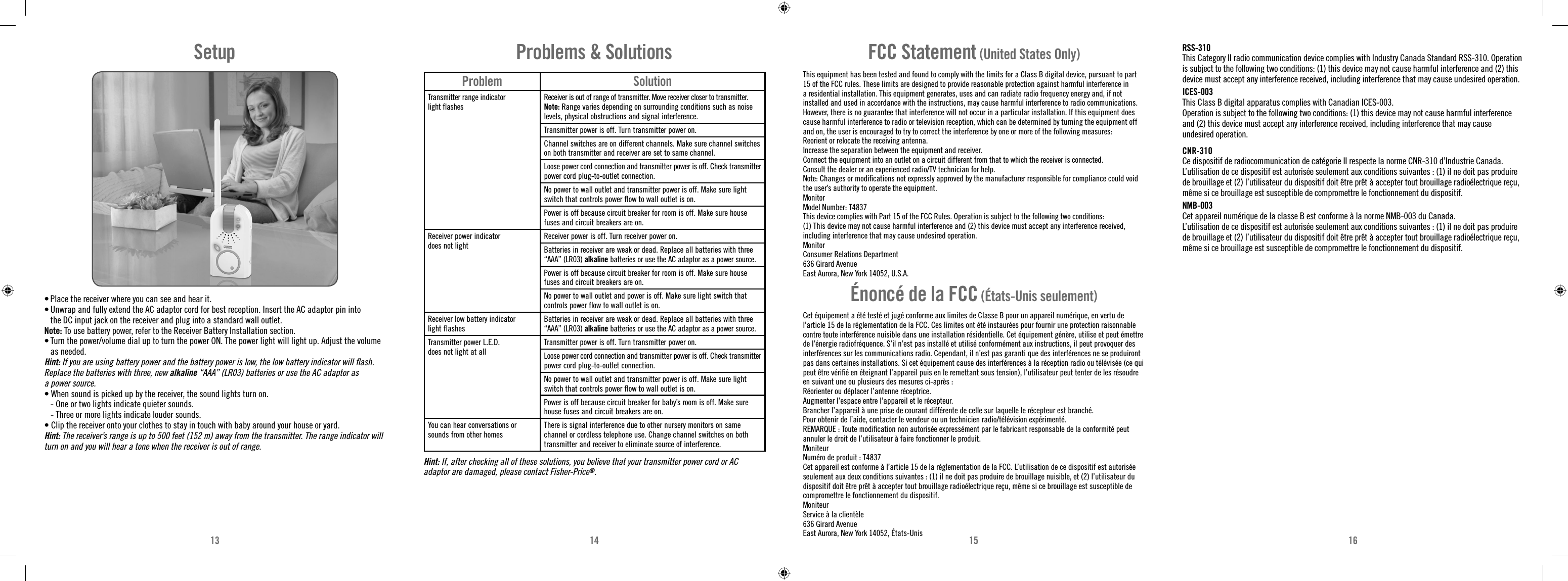 13 14 15 16Problem SolutionTransmitter range indicator light flashesReceiver is out of range of transmitter. Move receiver closer to transmitter.Note: Range varies depending on surrounding conditions such as noise levels, physical obstructions and signal interference.Transmitter power is off. Turn transmitter power on.Channel switches are on different channels. Make sure channel switches on both transmitter and receiver are set to same channel.Loose power cord connection and transmitter power is off. Check transmitter power cord plug-to-outlet connection.No power to wall outlet and transmitter power is off. Make sure light switch that controls power flow to wall outlet is on.Power is off because circuit breaker for room is off. Make sure house fuses and circuit breakers are on.Receiver power indicator does not lightReceiver power is off. Turn receiver power on.Batteries in receiver are weak or dead. Replace all batteries with three “AAA” (LR03) alkaline batteries or use the AC adaptor as a power source.Power is off because circuit breaker for room is off. Make sure house fuses and circuit breakers are on.No power to wall outlet and power is off. Make sure light switch that controls power flow to wall outlet is on.Receiver low battery indicator light flashesBatteries in receiver are weak or dead. Replace all batteries with three “AAA” (LR03) alkaline batteries or use the AC adaptor as a power source.Transmitter power L.E.D.  does not light at allTransmitter power is off. Turn transmitter power on.Loose power cord connection and transmitter power is off. Check transmitter power cord plug-to-outlet connection.No power to wall outlet and transmitter power is off. Make sure light switch that controls power flow to wall outlet is on.Power is off because circuit breaker for baby’s room is off. Make sure house fuses and circuit breakers are on.You can hear conversations or sounds from other homesThere is signal interference due to other nursery monitors on same channel or cordless telephone use. Change channel switches on both transmitter and receiver to eliminate source of interference.Problems &amp; SolutionsHint: If, after checking all of these solutions, you believe that your transmitter power cord or AC adaptor are damaged, please contact Fisher-Price®.FCC Statement (United States Only)This equipment has been tested and found to comply with the limits for a Class B digital device, pursuant to part 15 of the FCC rules. These limits are designed to provide reasonable protection against harmful interference in a residential installation. This equipment generates, uses and can radiate radio frequency energy and, if not installed and used in accordance with the instructions, may cause harmful interference to radio communications. However, there is no guarantee that interference will not occur in a particular installation. If this equipment does cause harmful interference to radio or television reception, which can be determined by turning the equipment off and on, the user is encouraged to try to correct the interference by one or more of the following measures:Reorient or relocate the receiving antenna.Increase the separation between the equipment and receiver.Connect the equipment into an outlet on a circuit different from that to which the receiver is connected.Consult the dealer or an experienced radio/TV technician for help.Note: Changes or modiﬁ cations not expressly approved by the manufacturer responsible for compliance could void the user’s authority to operate the equipment.MonitorModel Number: T4837This device complies with Part 15 of the FCC Rules. Operation is subject to the following two conditions: (1) This device may not cause harmful interference and (2) this device must accept any interference received, including interference that may cause undesired operation.MonitorConsumer Relations Department636 Girard AvenueEast Aurora, New York 14052, U.S.A.Énoncé de la FCC (États-Unis seulement)Cet équipement a été testé et jugé conforme aux limites de Classe B pour un appareil numérique, en vertu de l’article 15 de la réglementation de la FCC. Ces limites ont été instaurées pour fournir une protection raisonnable contre toute interférence nuisible dans une installation résidentielle. Cet équipement génère, utilise et peut émettre de l’énergie radiofréquence. S’il n’est pas installé et utilisé conformément aux instructions, il peut provoquer des interférences sur les communications radio. Cependant, il n’est pas garanti que des interférences ne se produiront pas dans certaines installations. Si cet équipement cause des interférences à la réception radio ou télévisée (ce qui peut être vériﬁ é en éteignant l’appareil puis en le remettant sous tension), l’utilisateur peut tenter de les résoudre en suivant une ou plusieurs des mesures ci-après :Réorienter ou déplacer l’antenne réceptrice.Augmenter l’espace entre l’appareil et le récepteur.Brancher l’appareil à une prise de courant différente de celle sur laquelle le récepteur est branché.Pour obtenir de l’aide, contacter le vendeur ou un technicien radio/télévision expérimenté.REMARQUE : Toute modiﬁ cation non autorisée expressément par le fabricant responsable de la conformité peut annuler le droit de l’utilisateur à faire fonctionner le produit.MoniteurNuméro de produit : T4837Cet appareil est conforme à l’article 15 de la réglementation de la FCC. L’utilisation de ce dispositif est autorisée seulement aux deux conditions suivantes : (1) il ne doit pas produire de brouillage nuisible, et (2) l’utilisateur du dispositif doit être prêt à accepter tout brouillage radioélectrique reçu, même si ce brouillage est susceptible de compromettre le fonctionnement du dispositif.MoniteurService à la clientèle636 Girard AvenueEast Aurora, New York 14052, États-UnisRSS-310This Category II radio communication device complies with Industry Canada Standard RSS-310. Operationis subject to the following two conditions: (1) this device may not cause harmful interference and (2) thisdevice must accept any interference received, including interference that may cause undesired operation.ICES-003This Class B digital apparatus complies with Canadian ICES-003.Operation is subject to the following two conditions: (1) this device may not cause harmful interference and (2) this device must accept any interference received, including interference that may cause undesired operation.CNR-310Ce dispositif de radiocommunication de catégorie II respecte la norme CNR-310 d’Industrie Canada.L’utilisation de ce dispositif est autorisée seulement aux conditions suivantes : (1) il ne doit pas produirede brouillage et (2) l’utilisateur du dispositif doit être prêt à accepter tout brouillage radioélectrique reçu,même si ce brouillage est susceptible de compromettre le fonctionnement du dispositif.NMB-003Cet appareil numérique de la classe B est conforme à la norme NMB-003 du Canada.L’utilisation de ce dispositif est autorisée seulement aux conditions suivantes : (1) il ne doit pas produire de brouillage et (2) l’utilisateur du dispositif doit être prêt à accepter tout brouillage radioélectrique reçu, même si ce brouillage est susceptible de compromettre le fonctionnement du dispositif.• Place the receiver where you can see and hear it.• Unwrap and fully extend the AC adaptor cord for best reception. Insert the AC adaptor pin into the DC input jack on the receiver and plug into a standard wall outlet.Note: To use battery power, refer to the Receiver Battery Installation section. • Turn the power/volume dial up to turn the power ON. The power light will light up. Adjust the volume as needed.Hint: If you are using battery power and the battery power is low, the low battery indicator will ﬂ ash. Replace the batteries with three, new alkaline “AAA” (LR03) batteries or use the AC adaptor as a power source. • When sound is picked up by the receiver, the sound lights turn on.  - One or two lights indicate quieter sounds.  - Three or more lights indicate louder sounds.• Clip the receiver onto your clothes to stay in touch with baby around your house or yard.Hint: The receiver’s range is up to 500 feet (152 m) away from the transmitter. The range indicator will turn on and you will hear a tone when the receiver is out of range.Setup