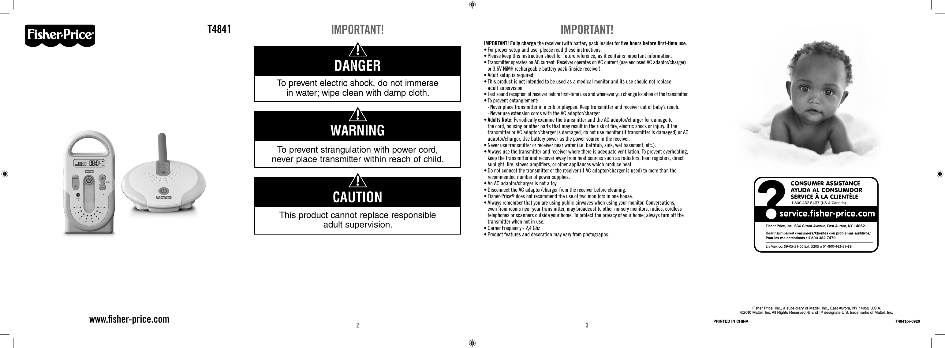 2 3T4841www.ﬁ sher-price.comIMPORTANT!To prevent strangulation with power cord, never place transmitter within reach of child.WARNINGThis product cannot replace responsible adult supervision.CAUTIONDANGERTo prevent electric shock, do not immerse in water; wipe clean with damp cloth.IMPORTANT! Fully charge the receiver (with battery pack inside) for ﬁ ve hours before ﬁ rst-time use.• For proper setup and use, please read these instructions.• Please keep this instruction sheet for future reference, as it contains important information.• Transmitter operates on AC current. Receiver operates on AC current (use enclosed AC adaptor/charger). or 3.6V NiMH rechargeable battery pack (inside receiver). • Adult setup is required. • This product is not intended to be used as a medical monitor and its use should not replace adult supervision.• Test sound reception of receiver before ﬁ rst-time use and whenever you change location of the transmitter.• To prevent entanglement:  -  Never place transmitter in a crib or playpen. Keep transmitter and receiver out of baby’s reach.   -  Never use extension cords with the AC adaptor/charger.• Adults Note: Periodically examine the transmitter and the AC adaptor/charger for damage to the cord, housing or other parts that may result in the risk of ﬁ re, electric shock or injury. If the transmitter or AC adaptor/charger is damaged, do not use monitor (if transmitter is damaged) or AC adaptor/charger. Use battery power as the power source in the receiver. • Never use transmitter or receiver near water (i.e. bathtub, sink, wet basement, etc.).• Always use the transmitter and receiver where there is adequate ventilation. To prevent overheating, keep the transmitter and receiver away from heat sources such as radiators, heat registers, direct sunlight, ﬁ re, stoves ampliﬁ ers, or other appliances which produce heat.• Do not connect the transmitter or the receiver (if AC adaptor/charger is used) to more than the recommended number of power supplies. • An AC adaptor/charger is not a toy. • Disconnect the AC adaptor/charger from the receiver before cleaning. • Fisher-Price® does not recommend the use of two monitors in one house. • Always remember that you are using public airwaves when using your monitor. Conversations, even from rooms near your transmitter, may broadcast to other nursery monitors, radios, cordless telephones or scanners outside your home. To protect the privacy of your home, always turn off the transmitter when not in use.• Carrier Frequency - 2,4 Ghz• Product features and decoration may vary from photographs. IMPORTANT!Fisher Price, Inc., a subsidiary of Mattel, Inc., East Aurora, NY 14052 U.S.A.©2010 Mattel, Inc. All Rights Reserved. ® and ™ designate U.S. trademarks of Mattel, Inc.PRINTED IN CHINA T4841pr-0920
