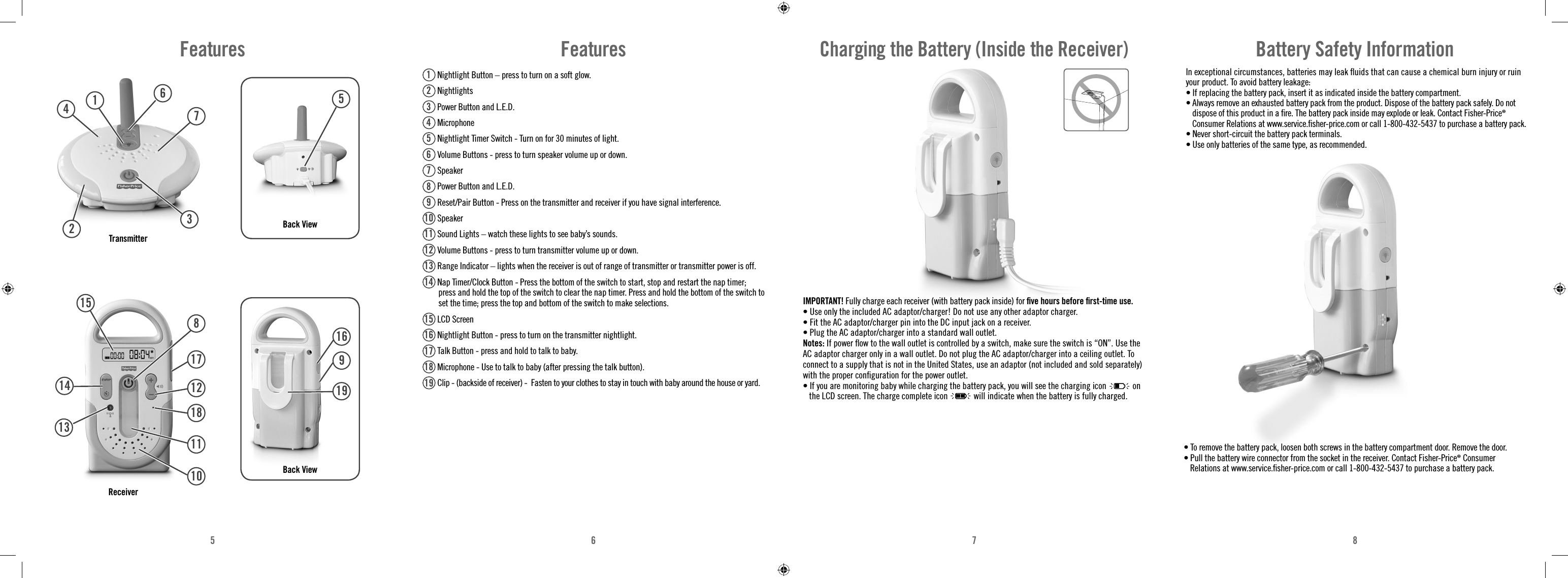 5678Features231946710817121811141513Back ViewTransmitterReceiver5Back View16919Features1 Nightlight Button – press to turn on a soft glow.2 Nightlights3 Power Button and L.E.D.4 Microphone5 Nightlight Timer Switch - Turn on for 30 minutes of light.6 Volume Buttons - press to turn speaker volume up or down. 7 Speaker8 Power Button and L.E.D.9 Reset/Pair Button - Press on the transmitter and receiver if you have signal interference.10  Speaker11  Sound Lights – watch these lights to see baby’s sounds.12  Volume Buttons - press to turn transmitter volume up or down.13  Range Indicator – lights when the receiver is out of range of transmitter or transmitter power is off.14  Nap Timer/Clock Button - Press the bottom of the switch to start, stop and restart the nap timer; press and hold the top of the switch to clear the nap timer. Press and hold the bottom of the switch to set the time; press the top and bottom of the switch to make selections.15  LCD Screen16  Nightlight Button - press to turn on the transmitter nightlight.17  Talk Button - press and hold to talk to baby.18  Microphone - Use to talk to baby (after pressing the talk button).19  Clip - (backside of receiver) -  Fasten to your clothes to stay in touch with baby around the house or yard. IMPORTANT! Fully charge each receiver (with battery pack inside) for ﬁ ve hours before ﬁ rst-time use.• Use only the included AC adaptor/charger! Do not use any other adaptor charger. • Fit the AC adaptor/charger pin into the DC input jack on a receiver.• Plug the AC adaptor/charger into a standard wall outlet.Notes: If power ﬂ ow to the wall outlet is controlled by a switch, make sure the switch is “ON”. Use the AC adaptor charger only in a wall outlet. Do not plug the AC adaptor/charger into a ceiling outlet. To connect to a supply that is not in the United States, use an adaptor (not included and sold separately) with the proper conﬁ guration for the power outlet.• If you are monitoring baby while charging the battery pack, you will see the charging icon   on the LCD screen. The charge complete icon will indicate when the battery is fully charged.Charging the Battery (Inside the Receiver) In exceptional circumstances, batteries may leak ﬂ uids that can cause a chemical burn injury or ruin your product. To avoid battery leakage:• If replacing the battery pack, insert it as indicated inside the battery compartment.• Always remove an exhausted battery pack from the product. Dispose of the battery pack safely. Do not dispose of this product in a ﬁ re. The battery pack inside may explode or leak. Contact Fisher-Price® Consumer Relations at www.service.ﬁ sher-price.com or call 1-800-432-5437 to purchase a battery pack.• Never short-circuit the battery pack terminals.• Use only batteries of the same type, as recommended.Battery Safety Information• To remove the battery pack, loosen both screws in the battery compartment door. Remove the door.• Pull the battery wire connector from the socket in the receiver. Contact Fisher-Price® Consumer Relations at www.service.ﬁ sher-price.com or call 1-800-432-5437 to purchase a battery pack.