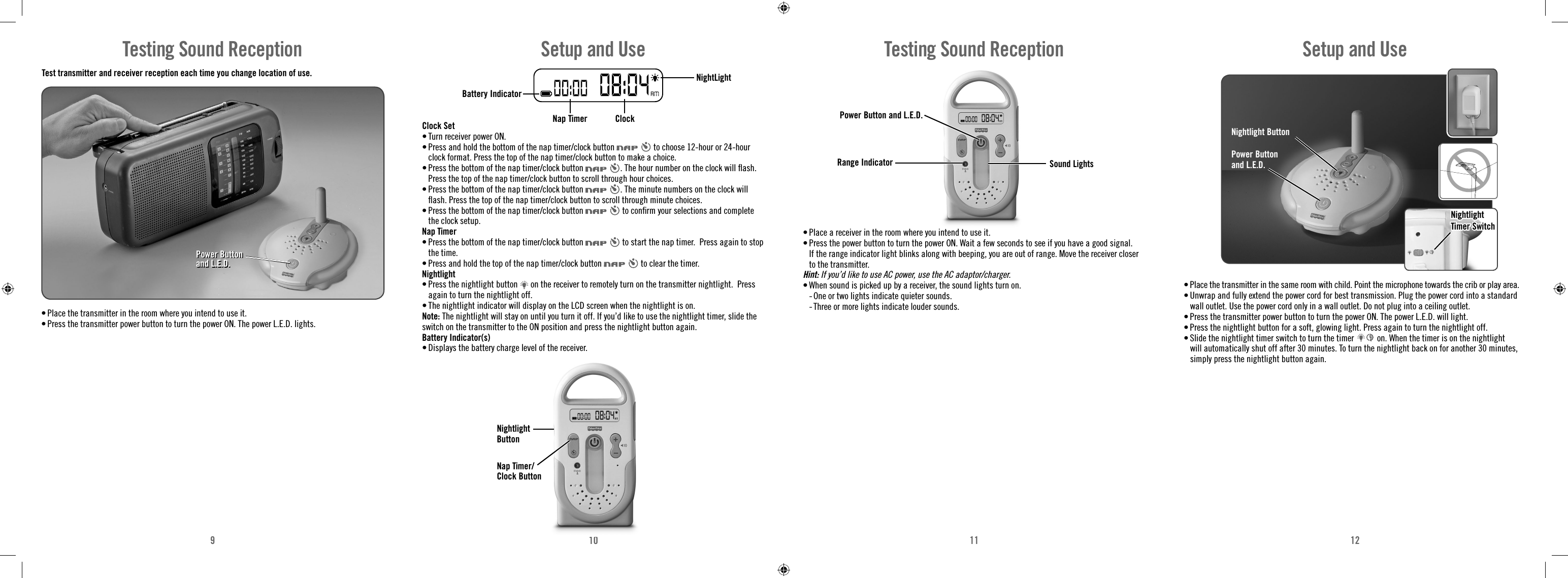 910 11 12Test transmitter and receiver reception each time you change location of use. • Place the transmitter in the room where you intend to use it. • Press the transmitter power button to turn the power ON. The power L.E.D. lights.Testing Sound ReceptionPower Button and L.E.D.Power Button and L.E.D.Clock Set• Turn receiver power ON.• Press and hold the bottom of the nap timer/clock button   to choose 12-hour or 24-hour clock format. Press the top of the nap timer/clock button to make a choice.• Press the bottom of the nap timer/clock button  . The hour number on the clock will ﬂ ash. Press the top of the nap timer/clock button to scroll through hour choices.• Press the bottom of the nap timer/clock button  . The minute numbers on the clock will ﬂ ash. Press the top of the nap timer/clock button to scroll through minute choices.• Press the bottom of the nap timer/clock button   to conﬁ rm your selections and complete the clock setup.Nap Timer• Press the bottom of the nap timer/clock button   to start the nap timer.  Press again to stop the time.• Press and hold the top of the nap timer/clock button   to clear the timer. Nightlight• Press the nightlight button   on the receiver to remotely turn on the transmitter nightlight.  Press again to turn the nightlight off.• The nightlight indicator will display on the LCD screen when the nightlight is on. Note: The nightlight will stay on until you turn it off. If you’d like to use the nightlight timer, slide the switch on the transmitter to the ON position and press the nightlight button again.Battery Indicator(s)• Displays the battery charge level of the receiver.Battery IndicatorNightLight Nap Timer ClockSetup and UseNightlight ButtonNap Timer/Clock ButtonRange IndicatorPower Button and L.E.D.Sound LightsTesting Sound Reception• Place a receiver in the room where you intend to use it.• Press the power button to turn the power ON. Wait a few seconds to see if you have a good signal. If the range indicator light blinks along with beeping, you are out of range. Move the receiver closer to the transmitter. Hint: If you’d like to use AC power, use the AC adaptor/charger.• When sound is picked up by a receiver, the sound lights turn on.   -  One or two lights indicate quieter sounds.  -  Three or more lights indicate louder sounds.• Place the transmitter in the same room with child. Point the microphone towards the crib or play area.• Unwrap and fully extend the power cord for best transmission. Plug the power cord into a standard wall outlet. Use the power cord only in a wall outlet. Do not plug into a ceiling outlet.• Press the transmitter power button to turn the power ON. The power L.E.D. will light. • Press the nightlight button for a soft, glowing light. Press again to turn the nightlight off.• Slide the nightlight timer switch to turn the timer   on. When the timer is on the nightlight will automatically shut off after 30 minutes. To turn the nightlight back on for another 30 minutes, simply press the nightlight button again.Nightlight ButtonPower Button and L.E.D.NightlightNightlightTimer SwitchTimer SwitchSetup and Use